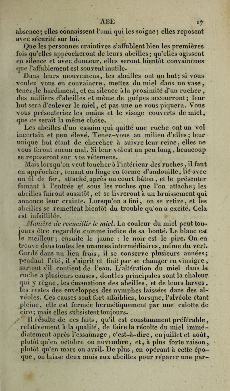 absence5 elles connaissent l’ami qui les soigne; elles reposent avec sécurité sur lui. Que les personnes craintives s’affublent bien les premières fois qu’elles approcheront de leurs abeilles ; qu’elles agissent en silence et avec douceur, elles seront bientôt convaincues que l’affublement est souvent inutile. Dans leurs mouvemens, les abeilles ont un but; si vous voulez vous en convaincre, mettez du miel dans un vase, tenez^le hardiment, et en silence à la proximité d’un rucher, des milliers d’abeilles et même de guêpes accourront; leur but sera d’enlever le miel, et pas une ne vous piquera. Vous vous présenteriez les mains et le visage couverts de miel, que ce serait la même chose. Les abeilles d’un essaim qui quitte une ruche ont un vol incertain et peu élevé. Tenez-vous au milieu d’elles ; leur unique but étant de chercher à suivre leur reine, elles ne vous feront aucun mal. Si leur vol est un peu long , beaucoup se reposeront sur vos vêtemens. Mais lorsqu’on veut toucher à l’intérieur des ruches, il faut en approcher, tenant un linge en forme d’andouille, lié avec un fil de fer, attaché, après un court bâton , et le présenter fumant à l’entrée et sous les ruches que l’on attache; les abeilles fuiront aussitôt, et se livreront à un bruissement qui annonce leur crainte. Lorsqu’on a fini, on se retire, et les abeilles se remettent bientôt du trouble qu1 on a excité. Cela est infaillible. Manière de recueillir le miel. La couleur du miel peut tou- jours être regardée comme indice de sa bonté. Le blanc est le meilleur; ensuite le jaune : le noir est le pire. On en trouve dans toutes les nuances intermédiaires, même du vert. Gardé dans un lieu frais, il se conserve plusieurs années; pendant l’été, il s’aigrit et finit par se changer en vinaigre , surtout s’il contient de l’eau. L’altération du miel dans la ruche a plusieurs causes, dont les principales sont la chaleur qui y règne, les émanations des abeilles, et de leurs larves, les restes des enveloppes des nymphes laissées dans des al- véoles. Ces causes sont fort affaiblies, lorsque, l’alvéole étant pleine, elle est fermée hermétiquement par une calotte de cire; mais elles subsistent toujours. Il résulte de ces faits, qu’il est constamment préférable, relativement à la qualité, de faire la récolte du miel immé- diatement après l’essaimage , c’est-à-dire, en juillet et août, plutôt qu’en octobre ou novembre, et, à plus forte raison, plutôt qu’en mars ou avril. De plus , en opérant à cette épo- que, on laisse deux mois aux abeilles pour réparer une par-