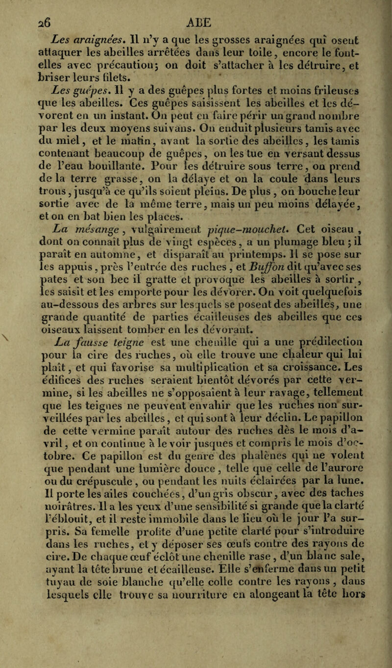 Les araignées. 11 n’y a que les grosses araignées qui osent attaquer les abeilles arrêtées dans leur toile, encore le font- elles avec précaution; on doit s’attacher à les détruire, et briser leurs blets. Les guêpes. Il y a des guêpes plus fortes et moins frileuses que les abeilles. Ces guêpes saisissent les abeilles et les dé- vorent en un instant. On peut en faire périr un grand nombre par les deux moyens suivans. On enduit plusieurs tamis avec du miel, et le matin, avant la sortie des abeilles, les tamis contenant beaucoup de guêpes, on les tue en versant dessus de l’eau bouillante. Pour les détruire sous terre, ou prend delà terre grasse, on la délaye et on la coule dans leurs trous, jusqu’à ce qu’ils soient pleins. De plus , on bouche leur sortie avec de la même terre, mais un peu moins délayée, et on en bat bien les places. La mésange, vulgairement pique-moucliet. Cet oiseau , dont on connaît plus de vingt espèces, a un plumage bleu ; il paraît en automne, et disparaît au printemps. H se pose sur les appuis, près l’entrée des ruclies , et Buffon dit qu’avec ses pâtes et son bec il gratte et provoque les abeilles à sortir , les saisit et les emporte pour les dévorer. On voit quelquefois au-dessous des arbres sur lesquels se posent des abeilles, une grande quantité de parties écailleuses des abeilles que ces oiseaux laissent tomber en les dévorant. La fausse teigne est une chenille qui a une prédilection pour la cire des ruches, où elle trouve une chaleur qui lui plaît, et qui favorise sa multiplication et sa croissance. Les édibees des ruches seraient bientôt dévorés par cette ver- mine, si les abeilles ne s’opposaient à leur ravage, tellement que les teignes ne peuvent envahir que les ruches non sur- veillées par les abeilles, et qui sont à leur déclin. Le papillon de cette vermine paraît autour des ruches dès le mois d’a- vril , et on continue à le voir jusques et compris le mois d’oc- tobre. Ce papillon est du genre des phalènes qui ne volent que pendant une lumière douce, telle que celle de l’aurore ou du crépuscule , ou pendant les nuits éclairées par la lune. Il porte les ailes couchées, d’un gris obscur, avec des taches noirâtres. Il a les yeux d’une sensibilité si grande que la clarté l’éblouit, et il reste immobile dans le lieu où le jour l’a sur- pris. Sa femelle prolite d’une petite clarté pour s’introduire dans les ruches, et y déposer ses œufs contre des rayons de cire. De chaque œuf éclôt une chenille rase, d’un blanc sale, ayant la tête brune et écailleuse. Elle s’enferme dans un petit tuyau de soie blanche qu’elle colle contre les rayons , daus lesquels elle trouve sa nourriture en alongeant la tête hors