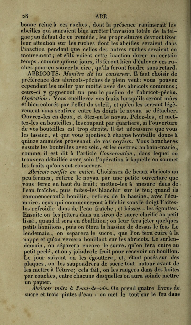 s8 ABR bonne reine à ces ruclies , dont la présence ranimerait les abeilles qui sauraient bien arrêter l’invasion totale de la tei- gne ; an défaut de ce remède , les propriétaires devront fixer leur attention sur les ruches dont les abeilles seraient dans l’inaction pendant que celles des autres ruches seraient en mouvement; et s’ils voient cette inaction durer un certain temps , comme quinze jours, ils feront bien d’enlever ces ru- ches pour en sauver la cire, qu’ils feront fondre sans retard. ABRICOTS. Manière de les conserver. Il faut choisir de préférence des abricots-pêches de plein vent : vous pouvez cependant les mêler par moitié avec des abricots communs ; ceux-ci y gagneront un peu le parfum de l’abricot-pêclie. Opération : Vous cueillerez vos fruits lorsqu’ils seront mûrs et bien colorés par l’effet du soleil, et qu’en les serrant légè- rement vous sentirez entre les doigts le noyau se détacher. Ouvrez-les en deux, et ôtez-enle noyau. Pelez-les, et met- tez-les en bouteilles, les coupant par quartiers, si l’ouverture de vos bouteilles est trop étroite. Il est nécessaire que vous les tassiez, et que vous ajoutiez à chaque bouteille douze à quinze amandes provenant de vos noyaux. Vous boucherez ensuite les bouteilles avec soin, et les mettrez au bain-marie, comme il est dit à l’article Conservation, dans lequel on trouvera détaillée avec soin l’opération à laquelle on soumet les fruits qu’on veut conserver. Abricots confits en entier. Choisissez de beaux abricots un peu fermes, retirez le noyau par une petite ouverture que vous ferez en haut du fruit ; mettez-les à mesure dans de l’eau fraîche, puis faites-les blanchir sur le feu; quand ils commenceront à bouillir, retirez de la bassine, avec l’écu- moire , ceux qui commenceront à fléchir sous le doigt Faites- les refroidir dans de l’eau fraîche , et laissez - les égoutter. Ensuite on les jettera dans un sirop de sucre clarifié au petit lissé , quand il sera en ébullition; on leur fera jeter quelques petits bouillons, puis on ôtera la bassine de dessus le feu. Le lendemain , on séparera le sucre , que l’on fera cuire à la nappe et qu’on versera bouillant sur les abricots. Le surlen- demain, on séparera encore le sucre, qu’on fera cuire au petit perlé, et on y joindra le fruit pour recevoir un bouillon. Le jour suivant on les égouttera, et, étant posés sur des plaques, on les saupoudrera de sucre tout autour avant de les mettre à l’étuve; cela fait, on les rangera dans des boîtes par couches, entre chacune desquelles on aura soinde mettre un papier. Abricots murs à Veau-de-vie. On prend quatre livres de sucre et trois pintes d’eau : on met le tout sur le feu dans