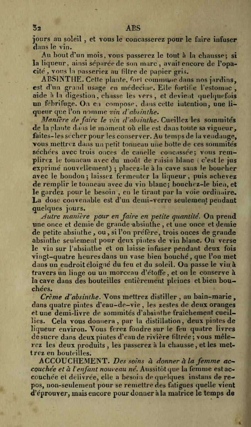 jours au soleil , et vous le concasserez pour le faire infuser dans le vin. Au bout d’un mois, vous passerez le tout à la chausse; si la liqueur, ainsi séparée de son marc, avait encore de l’opa- cité , vous la passeriez au filtre de papier gris. ABSINTHE. Cette plante, Port commune dans nos jardins, est d’un grand usage en médecine. Elle fortifie l'estomac , aide a la digestion, chasse les vers, et devient quelquefois un fébrifuge. On en compose, dans cette intention, une li- queur que l’on nomme vin d'absinthe. Maniéré de faire le vin d'absinthe. Cueillez les sommités de la plante dans le moment où elle est dans toute sa vigueur, faites-les sécher pour les conserver. Au temps de la vendange, vous mettrez dans un petit tonneau une botte de ces sommités séchées avec trois onces de canelle concassée; vous rem- plirez le tonneau avec du moût de raisin blanc i c’est le jus exprimé nouvellement) $ placez-le à la cave sans le boucher avec le bondon ; laissez fermenter la liqueur, puis achevez de remplir le tonneau avec du vin blanc; bouchez-le bien, et le gardez pour le besoin , eu le tirant par la voie ordinaire. La dose convenable est d’un demi-verre seulement pendant quelques jours. dutre manière pour en faire en petite quantité. On prend une once et demie de grande-absinthe, et une once et demie de petite absinthe, ou, si l’on préfère, trois onces de grande absinthe seulement pour deux pintes de vin blanc. On verse le vin sur l’absinthe et on laisse infuser pendant deux fois vingt-quatre heures dans un vase bien bouché, que l’on met dans un endroit éloigné du feu et du soleil. On passe le vin à travers un linge ou un morceau d’étoffe, et on le conserve à la cave dans des bouteilles entièrement pleines et bien bou- chées. Crème d’absinthe. Vous mettrez distiller , au bain-marie , dans quatre pintes d’eau-de-vie , les zestes de deux oranges et une demi-livre de sommités d’absinthe fraîchement cueil- lies. Cela vous donnera, par la distillation, deux pintes de liqueur environ. Vous ferez fondre sur le feu quatre livres de sucre dans deux pintes d’eau de rivière filtrée; vous mêle- rez les deux produits , les passerez à la chausse, et les met- trez en bouteilles. ACCOUCHEMENT. Des soins à donner à la femme ac~ couchée et à l enfant nouveau né. Aussitôt que la femme est ac- couchée et délivrée, elle a besoin de quelques instans de re- pos, non-seulement pour se remettre des fatigues quelle vient d’éprouver, mais encore pour donner à la matrice le temps de