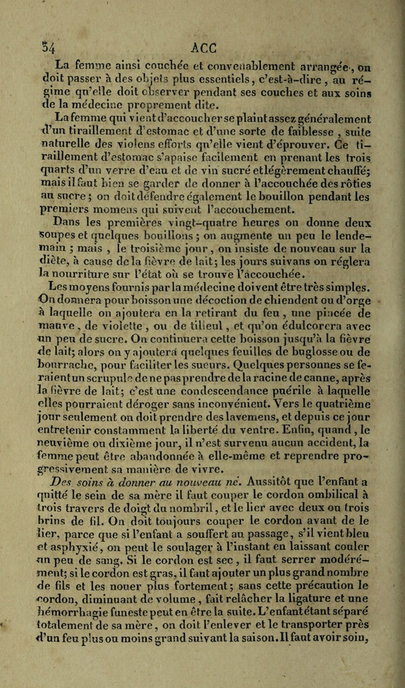 $4 ACC La femme ainsi couche'e et convenablement arrangée', on doit passer à des objets plus essentiels, c’est-à-dire , au ré- gime qu’elle doit observer pendant ses couclies et aux soins de la médecine proprement dite. La femme qui vient d’accoucher se plaint assez généralement d’un tiraillement d’estomac et d’une sorte de faiblesse , suite naturelle des violens efforts qu’elle vient d’éprouver. Ce ti- raillement d’estomac s’apaise facilement en prenant les trois quarts d’un verre d’eau et de vin sucré etlégèrement chauffé; mais il faut bien se garder de donner à l’accouchée des rôties au sucre; on doit défendre également le bouillon pendant les premiers momeas qui suivent l’accouchement. Dans les premières vingt-quatre heures on donne deux soupes et quelques bouillons ; on augmente un peu le lende- main ; mais , le troisième jour, on insiste de nouveau sur la diète, à cause delà fièvre de lait ; les jours suivons on réglera la nourriture sur l’état où se trouve 1’«accouchée. Les moyens fournis parla médecine doivent être très simples. On donnera pour boisson une décoction de chiendent ou d’orge à laquelle on ajoutera en la retirant du feu, une pincée de mauve, de violette , ou de tilieul, et qu’on édulcorera avec un peu de sucre. On continuera cette boisson jusqu’il la fièvre de lait; alors on y ajouterai quelques feuilles de buglosseou de bourrache, pour faciliter les sueurs. Quelques personnes se fe- raientunscrupulodenepasprendredelaracinedecanne, après la fièvre de lait; c’est une condescendance puérile à laquelle elles pourraient déroger sans inconvénient. Vers le quatrième jour seulement on doit prendre deslavemens, et depuis ce jour entretenir constamment la liberté du ventre. Enfin, quand, le neuvième ou dixième jour, il n’est survenu aucun accident, la femme peut être abandonnée à elle-même et reprendre pro- gressivement sa manière de vivre. Des soins à donner au nouveau ne. Aussitôt que l’enfant a quitté le sein de sa mère il faut couper le cordon ombilical à trois travers de doigt du nombril, et le lier avec deux ou trois brins de fil. On doit toujours couper le cordon avant de le lier, parce que si l’enfant a souffert au passage, s’il vient bleu et asphyxié, on peut le soulager à l’instant en laissant couler un peu de sang. Si le cordon est sec, il faut serrer modéré- ment; si le cordon est gras, il faut ajouter un plus grand nombre de fils et les nouer plus fortement; sans cette précaution le cordon, diminuant de volume, fait relâcher la ligature et une hémorrhagie funeste peut en être la suite. L’enfantétant séparé totalement de sa mère, on doit l’enlever et le transporter près d’un feu plus ou moins grand suivant la saison. Il faut avoir soin,