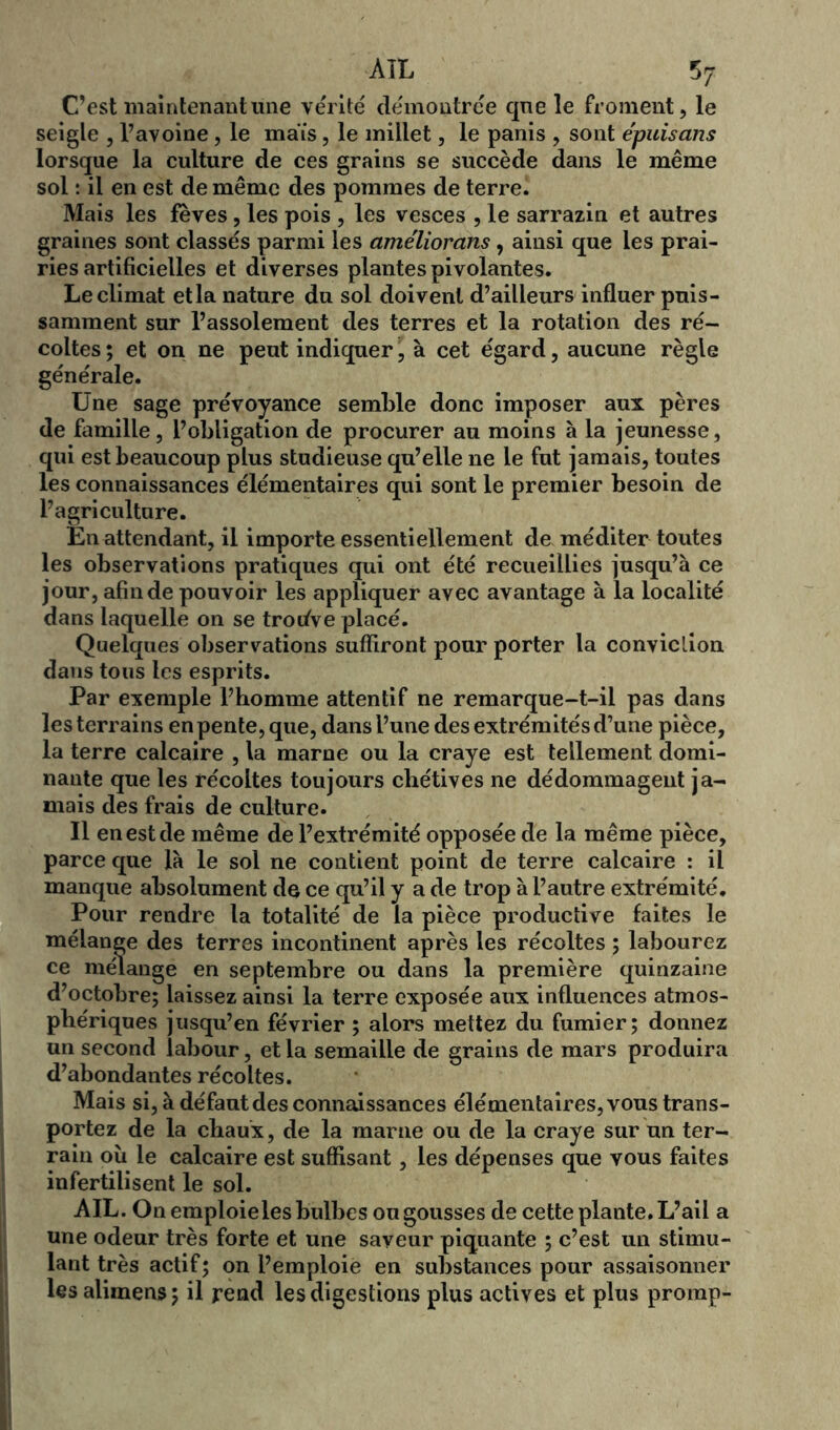 C’est maintenant une vérité démontrée que le froment, le seigle , l’avoine , le maïs, le millet, le panis , sont épuisans lorsque la culture de ces grains se succède dans le même sol : il en est de même des pommes de terre. Mais les fèves, les pois , les vesces , le sarrazin et autres graines sont classés parmi les ameliorans, ainsi que les prai- ries artificielles et diverses plantes pi volantes. Le climat et la nature du sol doivent d’ailleurs influer puis- samment sur l’assolement des terres et la rotation des ré- coltes ; et on ne peut indiquer, à cet égard, aucune règle générale. Une sage prévoyance semble donc imposer aux pères de famille, l’obligation de procurer au moins à la jeunesse, qui est beaucoup plus studieuse qu’elle ne le fut jamais, toutes les connaissances élémentaires qui sont le premier besoin de l’agriculture. En attendant, il importe essentiellement de méditer toutes les observations pratiques qui ont été recueillies jusqu’à ce jour, afin de pouvoir les appliquer avec avantage à la localité dans laquelle on se trodve placé. Quelques observations suffiront pour porter la conviction dans tous les esprits. Par exemple l’homme attentif ne remarque-t-il pas dans les terrains en pente, que, dans l’une des extrémités d’une pièce, la terre calcaire , la marne ou la craye est tellement domi- nante que les récoltes toujours chétives ne dédommagent ja- mais des frais de culture. Il en est de même de l’extrémité opposée de la même pièce, parce que là le sol ne contient point de terre calcaire : il manque absolument de ce qu’il y a de trop à l’autre extrémité. Pour rendre la totalité de la pièce productive faites le mélange des terres incontinent après les récoltes ; labourez ce mélange en septembre ou dans la première quinzaine d’octobre; laissez ainsi la terre exposée aux influences atmos- phériques jusqu’en février ; alors mettez du fumier; donnez un second labour, et la semaille de grains de mars produira d’abondantes récoltes. Mais si, à défaut des connaissances élémentaires, vous trans- portez de la chaux, de la marne ou de la craye sur un ter- rain où le calcaire est suffisant, les dépenses que vous faites infertilisent le sol. AIL. On emploieles bulbes ou gousses de cette plante. L’ail a une odeur très forte et une saveur piquante ; c’est un stimu- lant très actif; on l’emploie en substances pour assaisonner les alimens; il rend les digestions plus actives et plus promp-