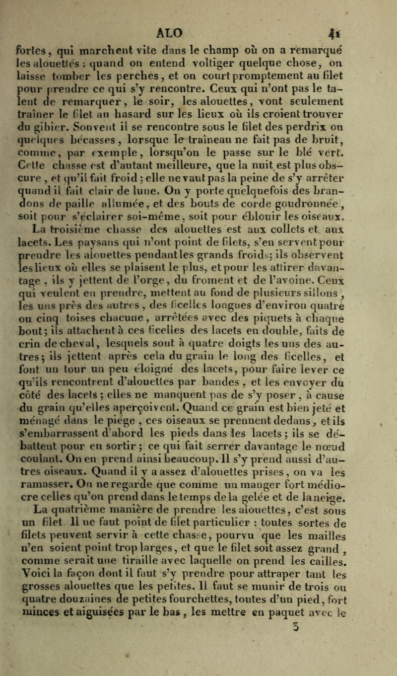 fortes, qui marchent vite dans le champ où on a remarqué les alouettes ; quand on entend voltiger quelque chose, on laisse tomber les perches, et ou court promptement au filet pour prendre ce qui s’y rencontre. Ceux qui n’ont pas le ta- lent de remarquer, le soir, les alouettes, vont seulement traîner le filet au hasard sur les lieux où ils croient trouver du gibier. Souvent il se rencontre sous le filet des perdrix ou quelques bécasses, lorsque le traîneau ne fait pas de bruit, comme, par exemple, lorsqu’on le passe sur le blé vert. Cette chasse est d’autant meilleure, que la nuit est plus obs- cure , et qu’il fait froid ; elle ne vaut pas la peine de s’y arrêter quaud il fait clair de lune. On y porte quelquefois des bran- dons de paille allumée, et des bouts de corde goudronnée, soit pour s’éclairer soi-même, soit pour éblouir les oiseaux. La troisième chasse des alouettes est aux collets et aux lacets. Les paysans qui n’ont point de filets, s’en servent pour prendre les aiouettes pendant les grands froids; ils observent les lieux où elles se plaisent le plus, et pour les attirer davan- tage , ils y jettent de l’orge, du froment et de l’avoine. Ceux qui veulent en prendre, mettent au fond de plusieurs sillons , les uns près des autres, des ficelles longues d’environ quatre ou cinq toises chacune, arrêtées avec des piquets à chaque bout; ils attachent à ces ficelles des lacets en double, faits de crin de cheval, lesquels sont à quatre doigts les uns des au- tres; ils jettent après cela du grain le long des ficelles, et font uu tour un peu éloigné des lacets, pour faire lever ce qu’ils rencontrent d’alouettes par bandes , et les envoyer du côté des lacets ; elles ne manquent pas de s’y poser , à cause du grain qu’elles aperçoivent. Quand ce grain est bien jeté et ménagé dans le piège , ces oiseaux se prennent dedans, et ils s’embarrassent d'abord les pieds dans les lacets; iis se dé- battent pour en sortir ; ce qui fait serrer davantage le nœud coulant. On en prend ainsibeaucoup.il s’y prend aussi d’au- tres oiseaux. Quand il y a assez d’alouettes prises, on va les ramasser. On ne regarde que comme un mauger fort médio- cre celles qu’on prend dans le temps delà gelée et de la neige. La quatrième manière de prendre les aiouettes, c’est sous un filet 11 ue faut point de filet particulier : toutes sortes de filets peuvent servir à cette chasse, pourvu que les mailles n’en soient point trop larges, et que le filet soit assez grand , comme serait une tiraille avec laquelle on prend les cailies. Voici la façon dont il faut s’y prendre pour attraper tant les grosses alouettes que les petites. Il faut se munir de trois ou quatre douzaines de petites fourchettes, toutes d’un pied, fort minces et aiguisées par le bas, les mettre en paquet avec le 5