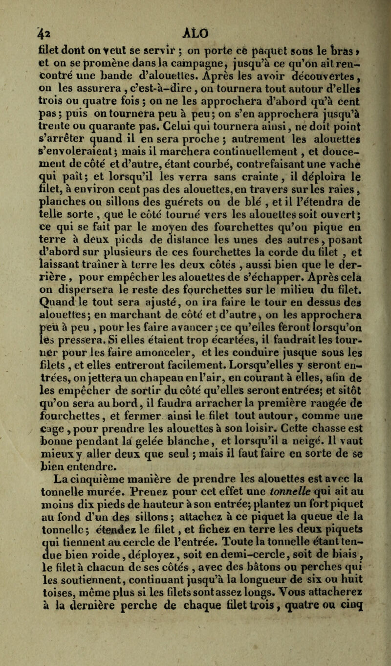 filet dont on télit se servir ; on porte cè paquet sous le brâs > et on se promène dans la campagne, jusqu’à ce qu’on ait ren- contré une bande d’alouettes. Après les avoir découvertes , on les assurera , c’est-à-dire, on tournera tout autour d’elle* trois ou quatre fois ; on ne les approchera d’abord qu’à cent pas ; puis on tournera peu à peu ; on s’en approchera jusqu’à trente ou quarante pas. Celui qui tournera ainsi, ne doit point s’arrêter quand il en sera proche ; autrement les alouette* s’envoleraient; mais il marchera continuellement, et douce- ment de côté et d’autre, étant courbé, contrefaisant une vache qui paît ; et lorsqu’il les verra sans crainte, il déploîra le filet, à environ cent pas des alouettes, en travers sur les raies, planches ou sillons des guérets ou de blé , et il l’étendra de telle sorte , que le côté tourné vers les alouettes soit ouvert; ce qui se fait par le moyen des fourchettes qu’on pique en terre à deux pieds de distance les unes des autres, posant d’abord sur plusieurs de ces fourchettes la corde du filet , et laissant traîner à terre les deux côtés , aussi bien que le der- rière , pour empêcher les alouettes de s’échapper. Après cela on dispersera le reste des fourchettes sur le milieu du filet. Quand le tout sera ajusté, on ira faire le tour en dessus des alouettes; en marchant de côté et d’autre, on les approchera Î>eü à peu , pour les faire avancer ; ce qu’elles feront lorsqu’on Cs pressera. Si elles étaient trop écartées, il faudrait les tour- ner pour les faire amonceler, et les conduire jusque sous les filets , et elles entreront facilement. Lorsqu’elles y seront en- trées, on jettera un chapeau en l’air, en courant à elles, afin de les empêcher de sortir du côté qu’elles seront entrées; et sitôt qu’on sera au bord, il faudra arracher la première rangée de fourchettes, et fermer ainsi le filet tout autour, comme une cage , pour prendre les alouettes à son loisir. Cette chasse est bonne pendant la gelée blanche, et lorsqu’il a neigé. Il vaut mieux y aller deux que seul ; mais il faut faire en sorte de se bien entendre. La cinquième manière de prendre les alouettes est avec la tonnelle murée. Preuez pour cet effet une tonnelle qui ait au moins dix pieds de hauteur à son entrée; plantez un fort piquet au fond d’un des sillons ; attachez à ce piquet la queue de la tonnelle; étendez le filet, et fichez en terre les deux piquets qui tiennent au cercle de l’entrée. Toute la tonnelle étant ten- due bien roide, déployez, soit en demi-cercle, soit de biais , le filet à chacun de ses côtés , avec des bâtons ou perches qui les soutiennent, continuant jusqu’à la longueur de six ou huit toises, même plus si les filets sont assez longs. Vous attacherez à la dernière perche de chaque filet trois, quatre ou cinq