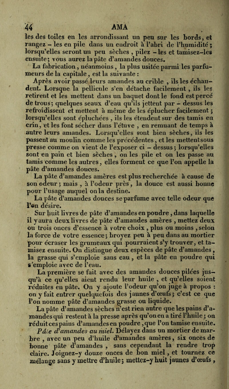 M ama les des toiles en les arrondissant un peu sur les bords, et rangez - les en pile dans un endroit à l’abri de l’humidité ; lorsqu’elles seront un peu sèches , pilez - les et tamisez-les ensuite; vous aurez la pâte d’amandes douces, La fabrication, néanmoins, la plus usitée parmi les parfu- meurs de la capitale, est la suivante : Après avoir passé leurs amandes au crible , ils les échau- dent. Lorsque la pellicule s’en détache facilement , ils les retirent et les mettent dans un baquet dont le fond est percé de trous; quelques seaux d’eau qu’ils jettént par - dessus les refroidissent et mettent à même de les éplucher facilement ; lorsqu’elles sont épluchées , ils les étendent sur des tamis en crin, et les font sécher dans l’étuve , en remuant de temps à autre leurs amandes. Lorsqu’elles sont bien sèches, ils les passent au moulin comme les précédentes, et les mettent sous presse comme on vient de l’exposer ci - dessus ; lorsqu’elles sont en pain et bien sèches, on les pile et on les passe au tamis comme les autres, elles forment ce que l’on appelle la pâte d’amandes douces. La pâte d’amandes amères est plus recherchée à cause de son odeur ; mais , à l’odeur près, la douce est aussi bonne pour l’usage auquel onia destine. La pâte d’amandes douces se parfume avec telle odeur que l’en désire. Sur huit livres de pâte d’amandes en poudre, dans laquelle il y aura deux livres de pâte d’amandes amères , mettez deux ou trois onces d’essence à votre choix , plus ou moins , selon la force de votre essence; broyez peu à peu dans au mortier pour écraser les grumeaux qui pourraient s’y trouver, et ta- misez ensuite. On distingue deux espèces de pâte d’amandes, la grasse qui s’emploie sans eau, et la pâte en poudre qui s'emploie avec de l’eau. La première se fait avec des amandes douces pilées jus- qu’à ce qu’elles aient rendu leur huile , et qu’elles soient réduites en pâte. On y ajoute l’odeur qu’on juge à propos : on y fait entrer quelquefois des jaunes d’œufs; c’est ce que l’on nomme pâte d’amandes grasse ou liquide. La pâte d’amandes sèches n’est rien autre que les pains d’a- mandes qui restent à la presse après qu’on en a tiré l’huile ; on réduit ces pains d’amandes en poudre ,que l’on tamise ensuite. Paie d’amandes au miel. Délayez dans un mortier de mar- bre , avec un peu d’huile d’amandes amères, six onces de bonne pâte d’amandes , sans cependant la rendre trop claire. Joignez-y douze onces de bon miel, et tournez ce mélange sans y mettre d’huile; mettez-y huit jaunes d’œufs ,