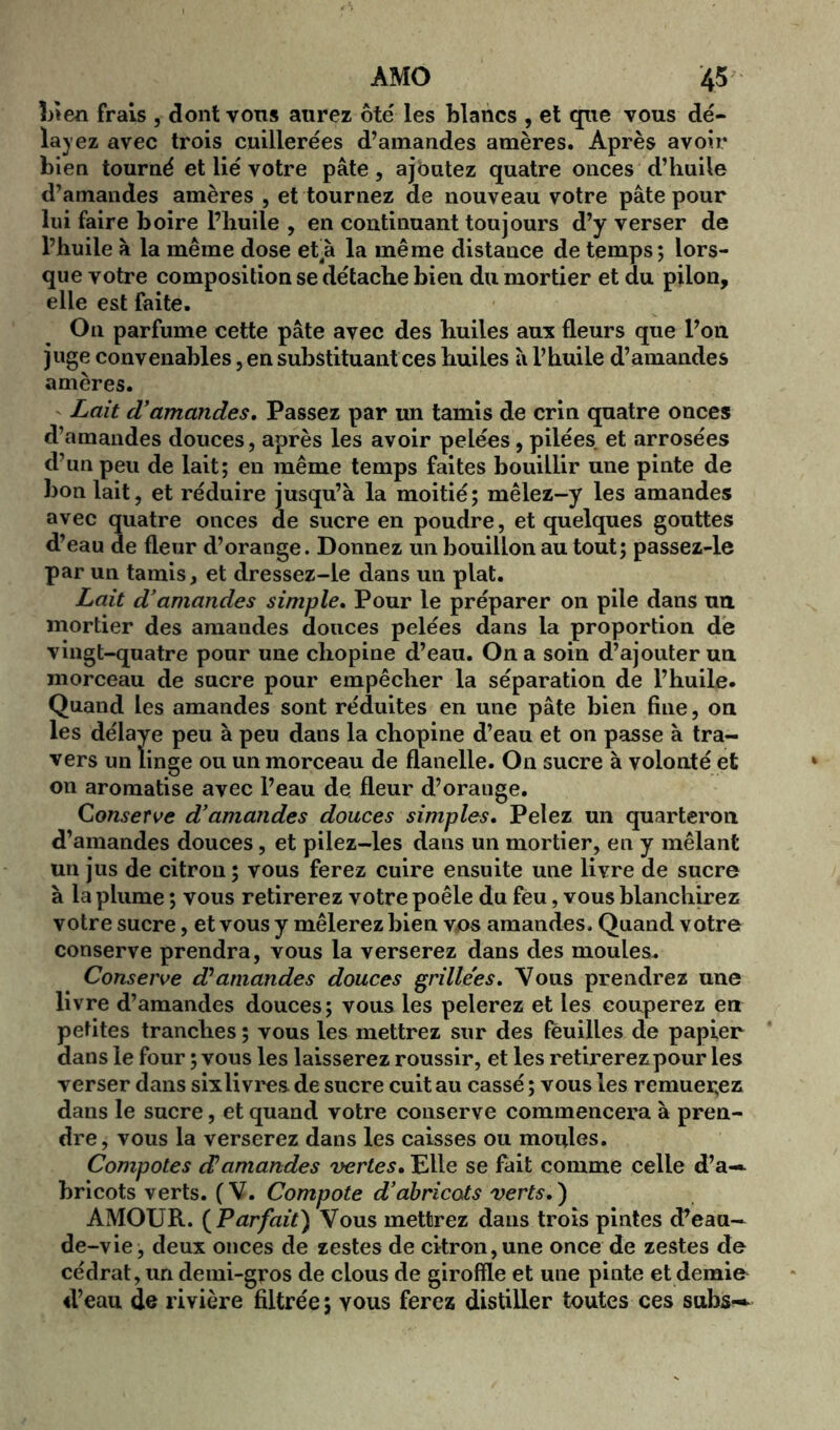 bien frais , dont vons aurez ôté les blancs , et que vous dé- layez avec trois cuillerées d’amandes amères. Après avoir bien tourné et lié votre pâte, ajoutez quatre onces d’huile d’amandes amères , et tournez de nouveau votre pâte pour lui faire boire l’huile , en continuant toujours d’y verser de l’huile à la même dose et4à la même distance de temps; lors- que votre composition se détache bien du mortier et du pilon, elle est faite. On parfume cette pâte avec des huiles aux fleurs que l’on juge convenables, en substituant ces huiles à l’huile d’amandes amères. Lait d’amandes. Passez par un tamis de crin quatre onces d’amandes douces, après les avoir pelées, pilées et arrosées d’un peu de lait; en même temps faites bouillir une pinte de bon lait, et réduire jusqu’à la moitié; mêlez-y les amandes avec quatre onces de sucre en poudre, et quelques gouttes d’eau de fleur d’orange. Donnez un bouillon au tout; passez-le par un tamis, et dressez-le dans un plat. Lait d’amandes simple. Pour le préparer 011 pile dans ua mortier des amandes douces pelées dans la proportion de vingt-quatre pour une chopine d’eau. On a soin d’ajouter un morceau de sucre pour empêcher la séparation de l’huile. Quand les amandes sont réduites en une pâte bien fine, on les délaye peu à peu dans la chopine d’eau et on passe à tra- vers un linge ou un morceau de flanelle. On sucre à volonté et on aromatise avec l’eau de fleur d’orange. Conserve d’amandes douces simples. Pelez un quarteron d’amandes douces, et pilez-les dans un mortier, en y mêlant un jus de citron ; vous ferez cuire ensuite une livre de sucre à la plume ; vous retirerez votre poêle du feu, vous blanchirez votre sucre, et vous y mêlerez bien vos amandes. Quand votre conserve prendra, vous la verserez dans des moules. Conserve d'amandes douces grillées. Vous prendrez une livre d’amandes douces; vous les pelerez et les couperez en petites tranches ; vous les mettrez sur des feuilles de papier dans le four ; vous les laisserez roussir, et les retirerez pour les verser dans sixli vres de sucre cuit au cassé ; vous les remuerez dans le sucre, et quand votre conserve commencera à pren- dre, vous la verserez dans les caisses ou moules. Compotes d!amandes vertes. Elle se fait comme celle d’a— bricots verts. (V. Compote d’abricots verts.) AMOUR. ( Parfait) Vous mettrez dans trois pintes d’eau- de-vie, deux onces de zestes de citron,une once de zestes de cédrat, un demi-gros de clous de giroffle et une pinte et demie d’eau de rivière filtrée; vous ferez distiller toutes ces subs--