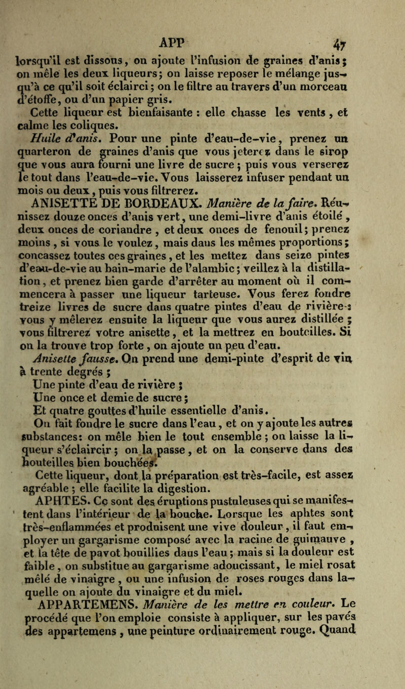 lorsqu’il est dissous, on ajoute L’infusion de graines d’anis; on mêlé les deux liqueurs; on laisse reposer le mélange jus-, qu’à ce qu’il soit éclairci ; on le filtre au travers d’un morceau d’étoffe, ou d’un papier gris. Cette liqueur est bienfaisante ; elle chasse les vents , et calme les coliques. Huile cPanis, Pour une pinte d’eau-de-vie, prenez un quarteron de graines d’anis que vous jeterez dans le sirop que vous aura fourni une livre de sucre ; puis vous verserez le tout dans l’eau-de-vie. Vous laisserez infuser pendant un mois ou deux, puis vous filtrerez. ANISETTE DE BORDEAUX. Manière de la faire, Réu^ nissez douze onces d’anis vert, une demi-livre d’anis étoilé , deux onces de coriandre , et deux onces de fenouil; prenez moins , si vous le voulez, mais daus les mêmes proportions ; concassez toutes ces graines, et les mettez dans seize pintes d’eau-de-vie au bain-marie de l’alambic ; veillez à la distilla- tion , et prenez bien garde d’arrêter au moment où il com- mencera à passer une liqueur tarteuse. Vous ferez fondre treize livres de sucre dans quatre pintes d’eau de rivière 3 vous y mêlerez ensuite la liqueur que vous aurez distillée ; vous filtrerez votre anisette, et la mettrez en bouteilles. Si on la trouve trop forte , 011 ajoute un peu d’eau. Anisette fausse. On prend une demi-pinte d’esprit de vin à trente degrés ; Une pinte d’eau de rivière 5 Une once et demie de sucre ; Et quatre gouttes d’huile essentielle d’anis. On fait fondre le sucre dans l’eau, et on y ajoute les autres substances: 011 mêle bien le tout ensemble ; on laisse la li- queur s’éclaircir ; on ia passe, et on la conserve dans des bouteilles bien bouchées. Cette liqueur, dont la préparation est très-facile, est assez agréable ; elle facilite la digestion. APHTES. Cç sont des éruptions pustuleuses qui se manifes-* tent dans l’intérieur de la bouche. Lorsque les aphtes sont très-enflammées et produisent une vive douleur, il faut emi ployer un gargarisme composé avec la racine de guimauve , et la tête de pavot bouillies daus l’eau ; mais si la douleur est faible, on substitue au gargarisme adoucissant, le miel rosat mêlé de vinaigre , ou une infusion de roses rouges dans la-? quelle on ajoute du vinaigre et du miel. APPARTEMENS. Manière de les mettre en couleur. Le procédé que l’on emploie consiste à appliquer, sur les pavés des appartemens , une peinture ordinairement rouge. Quand