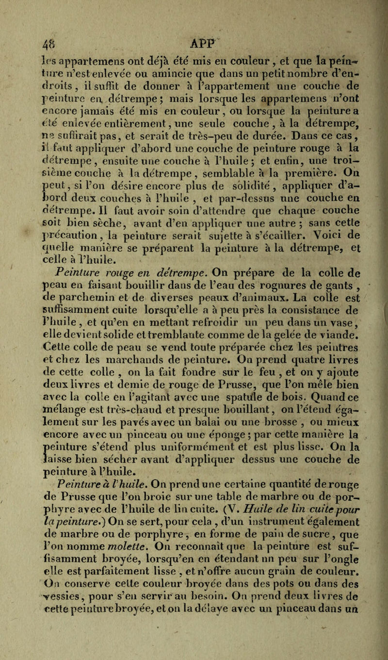 les appartemens ont déjà été mis en couleur, et que la pein«* tare n’est enlevée ou amincie que dans un petit nombre d’en- droits , il suffit de donner à l’appartement une couche de peinture en détrempe; mais lorsque les appartemens n’ont encore jamais été mis en couleur, ou lorsque la peinture a été enlevée entièrement, une seule couche , à la détrempe, ne suffirait pas, et serait de très-peu de durée. Dans ce cas, il feint appliquer d’abord une couche de peinture rouge à la détrempe, ensuite une couche à l’huile; et enfin, une troi- sième couche à la détrempe, semblable à la première. On peut, si l’on désire encore plus de solidité, appliquer d’a- bord deux couches à l’huile , et par-dessus une couche en détrempe. Il faut avoir soin d’attendre que chaque couche soit bien sèche, avant d’en appliquer une autre ; sans cette précaution, la peinture serait sujette à s’écailler. Voici de quelle manière se préparent la peinture à la détrempe, et celle à l’huile. Peinture rouge en détrempe. On prépare de la colle de peau en faisant bouillir dans de l’eau des rognures de gants , de parchemin et de diverses peaux d’animaux. La colle est suffisamment cuite lorsqu’elle a à peu près la consistance de l’huile , et qu’en en mettant refroidir un peu dans un vase, elle devient solide et tremblante comme de la gelée de viande. Cette colle de peau se vend toute préparée chez les peintres et chez les marchands de peinture. On prend quatre livres de cette colle , on la fait fondre sur le feu , et on y ajoute deux livres et demie de rouge de Prusse, que l’on mêle bien avec la colle en l’agitant avec une spatiïle de bois. Quand ce mélange est très-chaud et presque bouillant, on l’étend éga- lement sur les pavés avec un balai ou une brosse , ou mieux encore avec un pinceau ou une éponge; par cette manière la peinture s’étend plus uniformément et est plus lisse. On la laisse bien sécher avant d’appliquer dessus une couche de peinture à l’huile. Peinture à t'huile. On prend une certaine quantité de rouge de Prusse que l’on broie sur une table de marbre ou de por- phyre avec de l’huile de lin cuite. (V. Huile de lin cuite pour la peinture.) On se sert, pour cela , d’un instrument également de marbre ou de porphyre, en forme de pain de sucre , que l’on nomme molette. On reconnaît que la peinture est suf- fisamment broyée, lorsqu’en en étendant un peu sur l’ongle elle est parfaitement lisse , et n’offre aucun grain de couleur. On conserve cette couleur broyée dans des pots ou dans des vessies, pour s’en servirait besoin. On prend deux livres de cette peinture broyée, et on la délaye avec un pinceau dans un