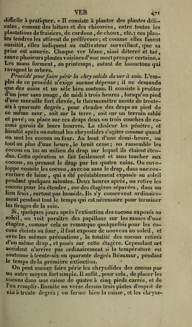 difficile à pratiquer. « Il consiste à planter des plantes déli- cates , comme des laitues et des chicorées, entre toutes les plantations de fraisiers, de cardons , de choux, etc.; ces plan- tes tendres les attirent de préférence; et comme elles fanent aussitôt, elles indiquent au cultivateur surveillant, que sa prise est assurée. Chaque ver blanc, ainsi déterré et tué, sauve plusieurs plantes voisines d’une mort presque certaine.» Les mans forment, au printemps, autant de hannetons qui ravagent le arbres. Procédé pour faire périr la chrysalide du ver à soie. L’em- ploi de ce procédé n’exige aucune dépense ; il ne demande que des soins et un zèle bien soutenu. Il consiste à profiter d’un jour sans nuage , de midi à trois heures , lorsqu’au pied d’une muraille fort élevée, le thermomètre monte de trente- six à quarante degrés , pour étendre des draps au pied de ce même mur , soit sur la terre , soit sur un terrain sablé et pavé; on place sur ces draps deux ou trois couches de co- cons garnis de leurs bourres. La chaleur les pénètre, et bientôt après onentend les chrysalides s’agiter comme quand on met les cocons au four. Au bout d’une demi-heure, ou tout au plus d’une heure, le bruit cesse ; on rassemble les cocons en tas au milieu du drap sur lequel ils étaient éten- dus. Cetle opération se fait facilement et sans toucher aux cocons, en prenant le drap par les quatre coins. Ou enve- loppe ensuite les cocons, avec ou sans le drap, dans une cou- verture de laine , qui a été préalablement exposée au soleil pendant quelques minutes. Deux heures après, on retire les cocons pour les étendre, sur des étagères séparées, dans uu lieu frais, surtout pas humide. Ils s’y conservent ordinaire- ment pendant tout le temps qui est nécessaire pour terminer les tirages de la soie. Si, quelques jours après l’extinction des cocons exposés au soleil, on voit paraître des papillons* sur les mânes d’une étagère, comme cela se remarque quelquefois pour les co- cons éteints au four, il faut exposer de nouveau au soleil, et avec les mêmes précautions, la totalité des cocons retirés d’un même drap , et posés sur cette étagère. Cependant cet accident n’arrive pas ordinairement si la température est soutenue à trente-six ou quarante degrés Réaumur, pendant le temps delà première extinction. On peut encore faire périr les chrysalides des cocons par un autre moyen fort simple. Il suffit, pour cela, de placer les cocons dans une caisse cle quatre à cinq pieds carrés, et de l’en remplir. Ensuite on verse dessus trois pintes d’esprit de vin à trente degrés ; on ferme bien la caisse , et les chrysa-