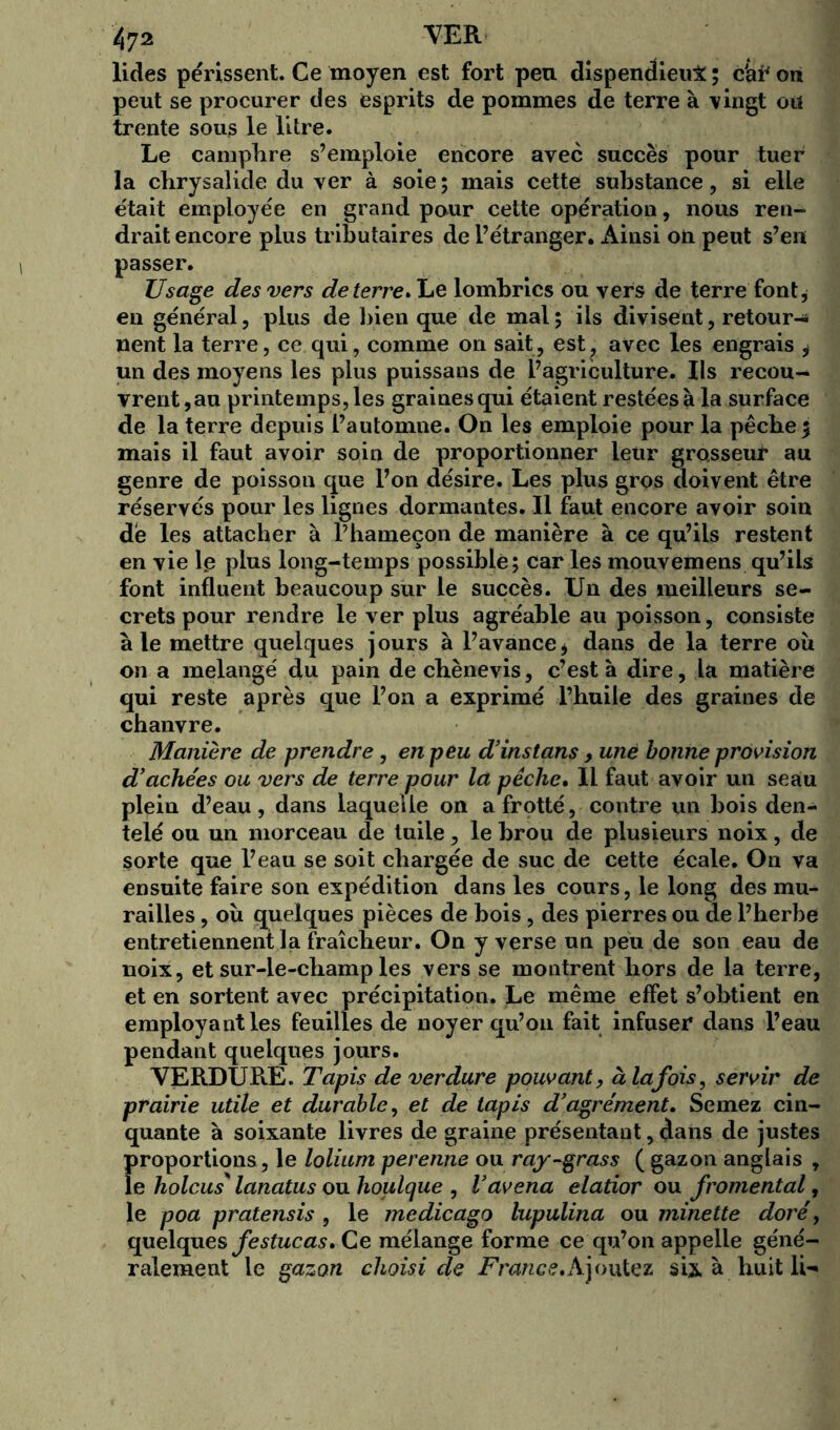 lides périssent. Ce moyen est fort peu dispendieux ; c'af on peut se procurer des esprits de pommes de terre à vingt ou trente sous le litre. Le campTire s’emploie encore avec succès pour tuer la chrysalide du ver à soie ; mais cette substance, si elle était employée en grand pour cette opération, nous ren- drait encore plus tributaires de l’étranger. Ainsi on peut s’en passer. Usage des vers de terre .Le lombrics ou vers de terre font* en général , plus de bien que de mal ; ils divisent, retour-* nent la terre, ce qui, comme on sait, est, avec les engrais * un des moyens les plus puissans de l’agriculture. Ils recou- vrent,au printemps, les graines qui étaient restées à la surface de la terre depuis l’automne. On les emploie pour la pêche $ mais il faut avoir soin de proportionner leur grosseur au genre de poisson que l’on désire. Les plus gros doivent être réservés pour les lignes dormantes. Il faut encore avoir soin dé les attacher à l’hameçon de manière à ce qu’ils restent en vie le plus long-temps possible; car les mouvemens qu’ils font influent beaucoup sur le succès. Un des meilleurs se- crets pour rendre le ver plus agréable au poisson, consiste à le mettre quelques jours à l’avance* dans de la terre où on a mélangé du pain de cbènevis, c’est à dire, la matière qui reste après que l’on a exprimé l’huile des graines de chanvre. Manière de prendre, en peu d’instans, une bonne provision d’ache'es ou vers de terre pour la pêche. Il faut avoir un seau plein d’eau, dans laquelle on a frotté, contre un bois den- telé ou un morceau de tuile, le brou de plusieurs noix, de sorte que l’eau se soit chargée de suc de cette écale. On va ensuite faire son expédition dans les cours, le long des mu- railles , où quelques pièces de bois, des pierres ou de l’herbe entretiennent la fraîcheur. On y verse un peu de son eau de noix, et sur-le-champ les vers se montrent hors de la terre, et en sortent avec précipitation. Le même effet s’obtient en employant les feuilles de noyer qu’on fait infuser dans l’eau pendant quelques jours. VERDURE. Tap is de verdure pouvant, à la fois, servir de prairie utile et durable, et de tapis d’agrément. Semez cin- quante à soixante livres de graine présentant, dans de justes proportions, le lolium perenne ou ray-grass ( gazon anglais , le holcus' lanatus ou houlque , Vavena elatior ou fromental, le poa pratensis , le medicago lupulina ou minette doré, quelques festucas* Ce mélange forme ce qu’on appelle géné- ralement le gazon choisi de France* A joutez sis. à huit li-