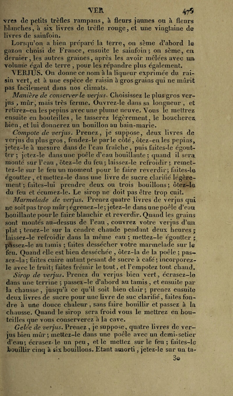 vres de petits trèfles rampans, à fleurs jaunes ou à fleurs blanches, à six livres de trèfle rouge, et une vingtaine de livres de sainfoin. Lorsqu’on a bien préparé la terre, on sème d’abord le gazon choisi de France, ensuite le sainfoin; on sème, en dernier, les autres graines, après les avoir mêlées avec un volume égal de terre , pour les répandre plus également. VEBJTJS. On donne ce nom h la liqueur exprimée du rai- sin vert, et h une espèce de raisin à gros grains qui ne mûrit pas facilement dans nos climats. Manière de conserverie verjus. Choisissez le plus gros ver- jus , mûr, mais très ferme. Onvrez-le dans sa longueur , et retirez-en les pépins avec une plume neuve. Vous le mettrez ensuite en bouteilles, le tasserez légèrement, le boucherez, bien, et lui donnerez un bouillon au bain-marie. Compote de verjus. Prenez, je suppose, deux livres de verjus du plus gros, fendez-le parle côté, ôtez-en les pépins, jetez-le à mesure dans de l’eau fraîche , puis faites-le égout- ter ; jetez-le dans une poêle d’eau bouillante ; quand il sera monté sur l’eau , ôtez-le du feu; laissez-le refroidir ; remet- tez-le sur le feu un moment pour le faire reverdir; faites-le égoutter, etmettez-le dans une livre de sucre clarifié légère- ment ; faites-lui prendre deux ou trois bouillons; ôtez-le du feu et écumez-le. Le sirop ne doit pas être trop cuit. Marmelade de verjus. Prenez quatre livres de verjus qui ne soit pas trop mûr; égrenez-le; jetez-le dans une poêle d’eau bouillante pour le faire blanchir et reverdir. Quand les grains sont montés au-dessus de l’eau , couvrez votre verjus d’un plat ; tenez-le sur la cendre chaude pendant deux heures; laissez-le refroidir dans la même eau ; mettez-le égoutter ; pàssez-le au tamis ; faites dessécher votre marmelade sur le feu. Quand elle est bien desséchée , ôtez-la de la poêle ; pas- sez-la ; faites cuire autant pesant de sucre à café ; incorporel- le avec le fruit; faites frémir le tout, et l’empotez tout chaud. Sirop de verjus. Prenez du verjus bien vert, écrasez-le dans une terrine ; passez-le d’abord au tamis , et ensuite par la chausse, jusqu’à ce qu’il soit bien clair; prenez ensuite deux livres de sucre pour une livre de suc clarifié, faites fon- dre à urte douce chaleur, sans faire bouillir et passez à la chausse. Quand le sirop sera froid vous le mettrez en bou- teilles que vous conserverez à la cave. Gele'e de verjus. Prenez , je suppose, quatre livres de ver- jus bien mûr; mettez-le dans une poêle avec un demi-setier d’eau; écrasez-le un peu, et le mettez sur le feu; faites-le bouillir cinq à six bouillons. Etant amorti, jetez-le sur un ta- 3©