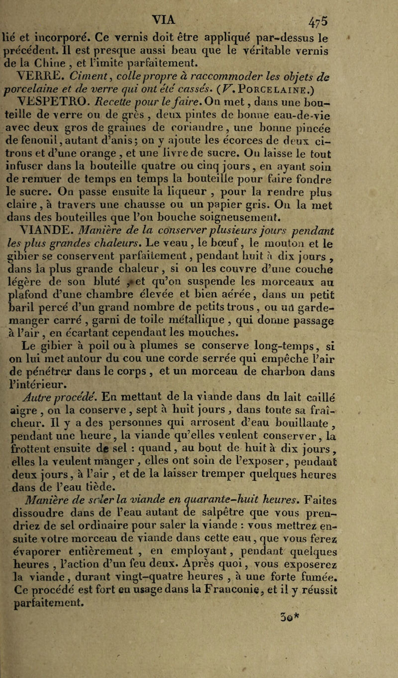 lié et incorporé. Ce vernis doit être appliqué par-dessus le précédent. Il est presque aussi beau que le véritable vernis de la Chine , et Pimite parfaitement. VERRE. Ciment, colle propre à raccommoder les objets de porcelaine et de verre qui ont été' cassés. ( V. Porcelaine.) VESPETRO. Recette pour le faire. On met, dans une bou- teille de verre ou de grès , deux pintes de bonne eau-de-vie avec deux gros de graines de coriandre, une bonne pincée de fenouil, autant d’anis; on y ajoute les écorces de deux ci- trons et d’une orange , et une livre de sucre. On laisse le tout infuser dans la bouteille quatre ou cinq jours, en ayant soin de remuer de temps en temps la bouteille pour faire fondre le sucre. On passe ensuite la liqueur , pour la rendre plus claire, à travers une chausse ou un papier gris. Ou la met dans des bouteilles que Pou bouche soigneusement. VIANDE. Manière de la conserver plusieurs jours pendant les plus grandes chaleurs. Le veau , le bœuf, le mouton et le gibier se conservent parfaitement, pendant huit à dix jours , dans la plus grande chaleur, si on les couvre d’une couche légère de son bluté ,*et qu’on suspende les morceaux au plafond d’une chambre élevée et bien aérée, dans un petit baril percé d’un grand nombre de petits trous , ou un garde- manger carré , garni de toile métallique , qui donne passage à Pair , en écartant cependant les mouches. Le gibier à poil ou à plumes se conserve long-temps, si on lui met autour du cou une corde serrée qui empêche Pair de pénétrer dans le corps , et un morceau de charbon dans l’intérieur. Autre procédé. En mettant de la viande dans du lait caillé aigre , on la conserve , sept à huit jours , dans toute sa fraî- cheur. Il y a des personnes qui arrosent d’eau bouillante, pendant une heure, la viande qu’elles veulent conserver, la frottent ensuite de sel : quand, au bout de huit à dix jours, elles la veulent manger, elles ont soin de l’exposer, pendant deux jours, à Pair , et de la laisser tremper quelques heures dans de l’eau tiède. Manière de scier la viande en quarante-huit heures. Faites dissoudre dans de l’eau autant de salpêtre que vous pren- driez de sel ordinaire pour saler la viande : vous mettrez en- suite votre morceau de viande dans cette eau, que vous ferez évaporer entièrement , en employant, pendant quelques heures , l’action d’un feu deux. Après quoi, vous exposerez la viande, durant vingt-quatre heures , à une forte fumée. Ce procédé est fort en usage dans la Franconie, et il y réussit parfaitement. 5o*