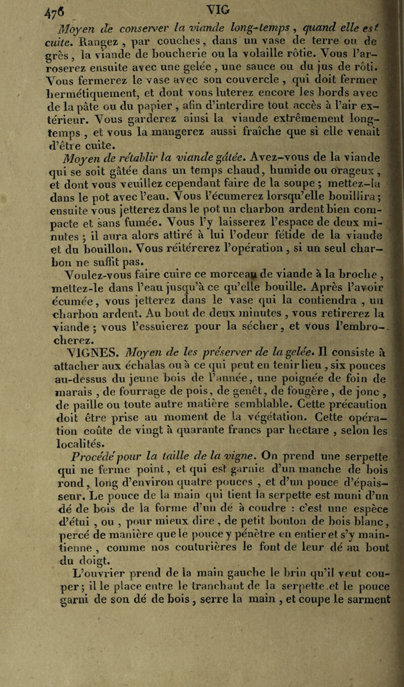 47S VIG Moyen cle conserver la viande long-temps , quand elle est cuite. Rangez , par couches, dans un vase de terre ou de grès, la viande de boucherie ou la volaille rôtie. Vous l’ar- roserez ensuite avec une gele'e , une sauce ou du jus de rôti. Vous fermerez le vase avec son couvercle , qui doit fermer - hermétiquement, et dont vous luterez encoi’e les bords avec de la pâte ou du papier , afin d’interdire tout accès à l’air ex- térieur. Vous garderez ainsi la viande extrêmement long- temps , et vous la mangerez aussi fraîche que si elle venait d’être cuite. Moyen de rétablir la viande gâtée. Avez-vous de la viande qui se soit gâtée dans un temps chaud, humide ou orageux, et dont vous veuillez cependant faire de la soupe ; mettez-ia dans le pot avec l’eau. Vous l’écumerez lorsqu’elle bouillira ; ensuite vous jetterez dans le pot un charbon ardent bien com- pacte et sans fumée. Vous l’y laisserez l’espace de deux mi- nutes ; il aura alors attiré à lui l’odeur fétide de la viande et du bouillon. Vous réitérerez l’opération , si un seul char- bon ne suffit pas. Voulez-vous faire cuire ce morceau de viande à la broche , mettez-le dans l’eau jusqu’à ce qu’elle bouille. Après l’avoir écurnée, vous jetterez dans le vase qui la contiendra , un charbon ardent. Au bout de deux minutes , vous retirerez la viande ; vous l’essuierez pour la sécher, et vous l’embro- cherez. VIGNES. Moyen de les préserver de la gelée. Il consiste à attacher aux échalas ou à ce qui peut en tenir lieu, six pouces au-dessus du jeune bois de l’année, une poignée de foin de marais , de fourrage de pois, de genêt, de fougère, de jonc , de paille ou toute autre matière semblable. Cette précaution doit être prise au moment de la végétation. Cette opéra- tion coûte de vingt à quarante francs par hectare , selon les localités. Procédé pour la taille de la vigne. On prend une serpette qui ne ferme point, et qui est garnie d’un manche de bois rond, long d’environ quatre pouces , et d’un pouce d’épais- seur. Le pouce de la main qui tient la serpette est muni d’un dé de bois de la forme d’un dé à coudre : c’est une espèce d’étui , ou , pour mieux dire , de petit bouton de bois blanc, percé de manière que le pouce y pénètre en entier et s’y main- tienne , comme nos couturières le font de leur dé au bout du doigt. L’ouvrier prend de la main gauche le brin qu’il veut cou- per; il le place entre le tranchant de la serpette.et le pouce garni de son dé de bois, serre la main , et coupe le sarment