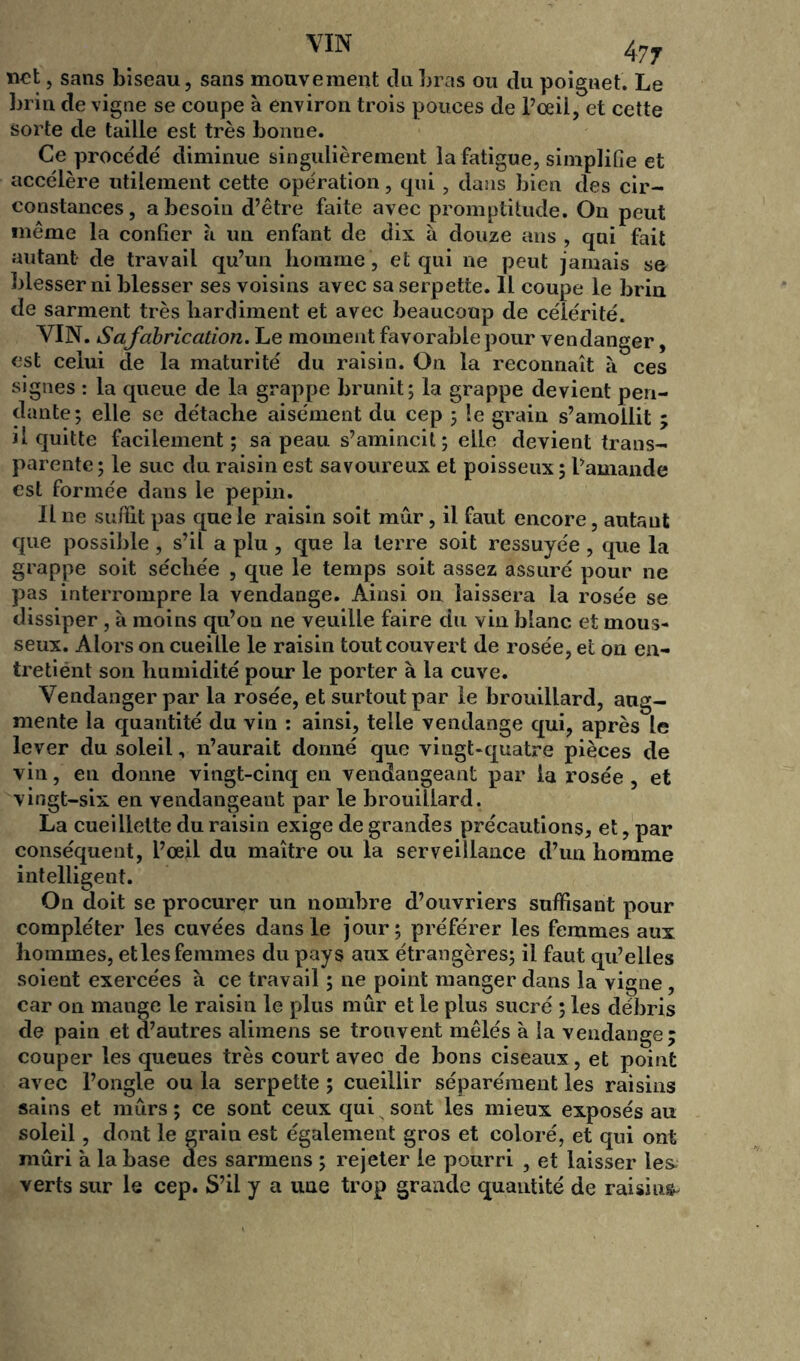 net, sans biseau, sans mouvement du bras ou du poignet. Le brin de vigne se coupe à environ trois pouces de l’ceii, et cette sorte de taille est très bonne. Ce procède' diminue singulièrement la fatigue, simplifie et accélère utilement cette opération, qui, dans bien des cir- constances, a besoin d’être faite avec promptitude. On peut même la confier à un enfant de dix à douze ans , qui fait autant de travail qu’un homme , et qui ne peut jamais s& blesser ni blesser ses voisins avec sa serpette. 11 coupe le brin de sarment très hardiment et avec beaucoup de célérité. VIN. Safabrication. Le moment favorable pour vendanger, est celui de la maturité du raisin. On la reconnaît à ces signes : la queue de la grappe brunit; la grappe devient pen- dante; elle se détache aisément du cep ; le grain s’amollit ; il quitte facilement; sa peau s’amincit ; elle devient trans- parente; le suc du raisin est savoureux et poisseux ; l’amande est formée dans le pépin. Il ne suffit pas que le raisin soit mûr, il faut encore, autant que possible, s’il a plu , que la terre soit ressuyée, que la grappe soit séchée , que le temps soit assez assuré pour ne pas interrompre la vendange. Ainsi on laissera la rosée se dissiper , à moins qu’on ne veuille faire du vin blanc et mous- seux. Alors on cueille le raisin tout couvert de rosée, et on en- tretiént son humidité pour le porter à la cuve. Vendanger par la rosée, et surtout par le brouillard, aug- mente la quantité du vin : ainsi, telle vendange qui, après le lever du soleil, n’aurait donné que vingt-quatre pièces de vin, en donne vingt-cinq en vendangeant par la rosée, et vingt-six en vendangeant par le brouillard. La cueillette du raisin exige de grandes précautions, et, par conséquent, l’œil du maître ou la serveillance d’un homme intelligent. On doit se procurer un nombre d’ouvriers suffisant pour compléter les cuvées dans le jour; préférer les femmes aux hommes, elles femmes du pays aux étrangères; il faut qu’elles soient exercées à ce travail ; ne point manger dans la vigne, car on mange le raisin le plus mûr et le plus sucré ; les débris de pain et d’autres alimens se trouvent mêlés à la vendange; couper les queues très court avec de bons ciseaux, et point avec l’ongle ou la serpette ; cueillir séparément les raisins sains et mûrs ; ce sont ceux qui sont les mieux exposés au soleil, dont le grain est également gros et coloré, et qui ont mûri à la base des sarmens ; rejeter le pourri , et laisser les verts sur le cep. S’il y a une trop grande quantité de raisins