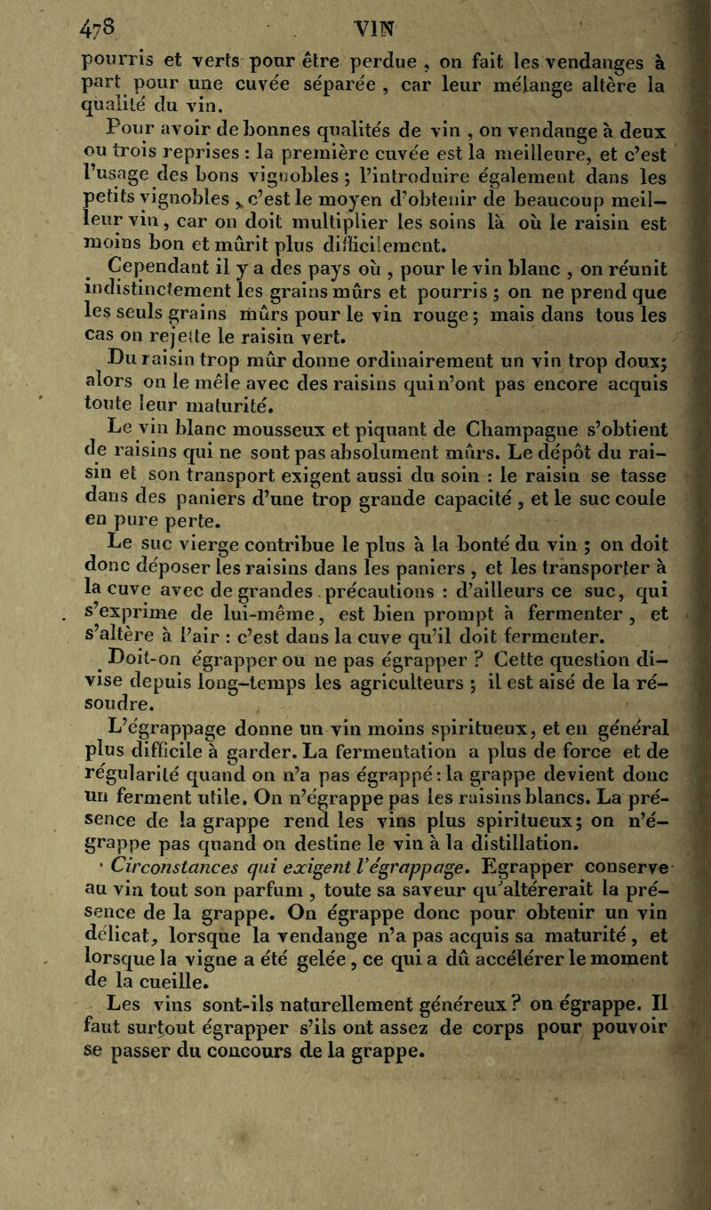 pourris et verts pour être perdue , on fait les vendanges à part pour une cuvée séparée , car leur mélange altère la qualité du vin. Pour avoir de bonnes qualités de vin , on vendange à deux ou trois reprises : la première cuvée est la meilleure, et c’est l’usage des bons vignobles; l’introduire également dans les petits vignobles % c’est le moyen d’obtenir de beaucoup meil- leur vin, car on doit multiplier les soins là où le raisin est moins bon et mûrit plus difficilement. Cependant il y a des pays où , pour le vin blanc , on réunit indistinctement les grains mûrs et pourris; on ne prend que les seuls grains mûrs pour le vin rouge; mais dans tous les cas on rejetfe le raisin vert. Du raisin trop mûr donne ordinairement un vin trop doux; alors on le mêle avec des raisins qui n’ont pas encore acquis toute leur maturité. Le vin blanc mousseux et piquant de Champagne s’obtient de raisins qui ne sont pas absolument mûrs. Le dépôt du rai- sin et son transport exigent aussi du soin : le raisin se tasse dans des paniers d’une trop grande capacité , et le suc coule en pure perte. Le suc vierge contribue le plus à la bonté du vin ; on doit donc déposer les raisins dans les paniers , et les transporter à la cuve avec de grandes précautions : d’ailleurs ce suc, qui s exprime de lui-même, est bien prompt à fermenter, et s’altère à l’air : c’est dans la cuve qu’il doit fermenter. Doit-on égrapper ou ne pas égrapper ? Cette question di- vise depuis long-temps les agriculteurs ; il est aisé de la ré- soudre. L’égrappage donne un vin moins spiritueux, et en général plus difficile à garder. La fermentation a plus de force et de régularité quand on n’a pas égrappétla grappe devient donc un ferment utile. On n’égrappe pas les raisins blancs. La pré- sence de la grappe rend les vins plus spiritueux; on n’é- grappe pas quand on destine le vin à la distillation. • Circonstances qui exigent l’égrappage. Egrapper conserve au vin tout son parfum , toute sa saveur qu'altérerait la pré- sence de la grappe. On égrappe donc pour obtenir un vin délicat, lorsque la vendange n’a pas acquis sa maturité, et lorsque la vigne a été gelée, ce qui a dû accélérer le moment de la cueille. Les vins sont-ils naturellement généreux? on égrappe. Il faut surtout égrapper s’ils ont assez de corps pour pouvoir se passer du concours de la grappe.