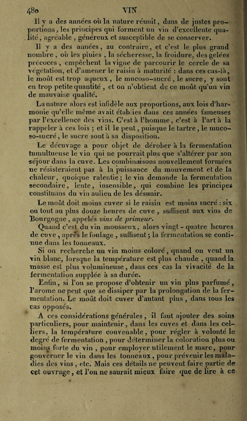 Il y a des années où la nature réunit, dans de justes pro- portions, les principes qui forment un vin d’excellente qua- lité , agréable , généreux et susceptible de se conserver. Il y a des années, au contraire, et c’est le plus grand nombre , ou les pluies , la sécheresse, la froidure, des gelées précoces , empêchent la vigne de parcourir le cercle de sa végétation, et d’amener le raisin à maturité : dans ces cas-là, le moût est trop aqueux , le mucoso—sucré , le sncre, y sont en trop petite quantité , et on n’obtient de ce moût qu’un vin de mauvaise qualité. La nature alors est infidèle aux proportions, aux lois d’har- monie qu’elle même avait étab ies dans ces années fameuses par l’excellence des vins. C’est à l’homme, c’est à l’art à la rappeler à ces lois ; et il le peut, puisque le tartre, le muco- so-sucré, le sucre sont à sa disposition. Le décuvage a pour objet de dérober à la fermentation tumultueuse le vin qui ne pourrait plus que s’altérer par son séjour dans la cuve. Les combinaisons nouvellement formées ne résisteraient pas à la puissance du mouvement et de ta chaleur, quoique ralentie; le vin demande la fermentation secondaire, lente, insensible, qui combine les principes eonstituans du vin aulieu de les désunir. Le moût doit moins cuver si le raisin est moins sucré : six ou tout au plus douze heures de cuve , suffisent aux vins de Bourgogne , appelés vins de primeur. Quand c’est du vin mousseux, alors vingt - quatre heures de cuve, apres le foulage , suffisent ; la fermentation se conti- nue dans les tonneaux. Si on recherche un vin moins coloré, quand on veut un vin blanc, lorsque la température est plus chaude , quand la masse est plus volumineuse, dans ces cas la vivacité de la fermentation supplée à sa durée. Enfin, si l’on se propose d’obtenir un vin plus parfumé, l’arome ne peut que se dissiper par la prolongation de la fer- mentation. Le moût doit cuver d’autant plus , dans tous les cas opposés. A ces considérations générales, il faut ajouter des soins particuliers, pour maintenir, dans les cuves et dans les cel- liers, la température convenable, pour régler à volonté le degré de fermentation , pour déterminer la coloration plus ou moinis forte du vin , pour employer utilement le marc, pour gouverner le vin dans les tonneaux, pour prévenir les mala- dies des vins , etc. Mais ces détails ne peuvent faire partie de cet ouvrage, et l’on ne saurait mieux faire que de lire à ce