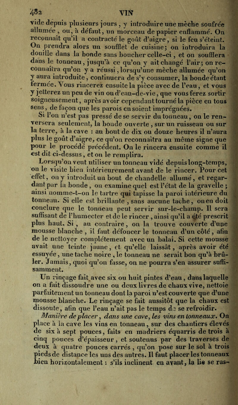 452 VIN vide depuis plusieurs jours , y introduire une mèche soufrée allumée , ou, à défaut, un morceau de papier enflammé. On recpnnaît qu’il a contracté le goût d’aigre, si le feu s’éteint. On prendra alors un soufflet de cuisine; on introduira la douille dans la bonde sans boucher celle-ci, et on soufflera dans le tonneau, jusqu’à ce qu’on y ait changé l’air; on re- connaîtra qu’on y a réussi, lorsqu’une mèche allumée qu’on y aura introduite, continuera de s’y consumer, la bonde étant fermée. Vous rincerez ensuite la pièce avec de l’eau, et vous y jetterez un peu de vin ou d’eau-de-vie, que vous ferez sortir soigneusement, après avoir cependant tourné la pièce en tous sens , de façon que les parois en soient imprégnées. Si l’on n’est pas pressé de se servir du tonneau, on le ren- versera seulement, la bonde ouverte , sur un ruisseau ou sur la terre, à la cave : au bout de dix ou douze heures il n’aura plus le goût d’aigre, ce qu’on reconnaîtra au même signe que pour le procédé précédent. On le rincera ensuite comme il est dit ci-dessus, et on le remplira. Lorsqu’on veut utiliser un tonneau vidé depuis long-temps, on le visite bien intérieurement avant de le rincer. Pour cet effet, on y introduit un bout de chandelle allumé, et regar- dant par la bonde , on examine quel est l’état de la graveile ; ainsi nomme-t-on le tartre qui tapisse la paroi intérieure du tonneau. Si elle est brillante , sans aucune tache, on en doit conclure que le tonneau peut servir sur-le-champ. Il sera suffisant de l’humecter et de le rincer, ainsi qu’il a çté prescrit plus haut. Si , au contraire, on la trouve couverte d’une mousse blanche , il faut défoncer le tonneau d’un côté, afin de le nettoyer complètement avec un balai. Si cette mousse avait une teinte jaune, et qu’elle laissât, après avoir été essuyée, une tache noire , le tonneau ne serait bon qu’à brû- ler. Jamais, quoi qu’on fasse, on ne pourra s’en assurer suffi- samment. Un rinçage fait avec six ou huit pintes d’eau, dans laquelle on a fait dissoudre une ou deux livres de chaux vive, nettoie parfaitement un tonneau dont la paroi n’est couverte que d’une mousse blanche. Le rinçage se fait aussitôt que la chaux est dissoute, afin que l’eau n’ait pas le temps d? se refroidir. Manière de placer, dans une cave, les vins en tonneaux. On place à ia cave les vins en tonneau, sur des chantiers élevés de six à sept pouces, faits en madriers équarris de trois à cinq pouces d’épaisseur, et soutenus par des traverses de deux à quatre pouces carrés , qu’on pose sur le sol à trois pieds de distance les uns des autres. Il faut placer les tonneaux hien horizontalement : s’ils inclinent en ayant, la lie se ras-