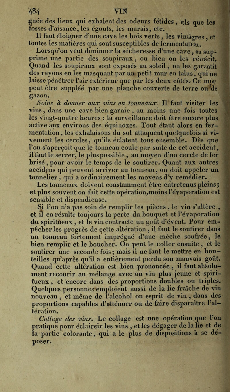 gnée des lieux qui exhalent des odeurs fétides, *ds que lès fosses d’aisance, les égouts, les marais, etc. Il faut éloigner d’une cave les bois verts , les vimà^res , et toutes les matières qui sont susceptibles de fermentation. Lorsqu’on veut diminuer la sécheresse d’une cave, on sup- prime une partie des soupiraux, ou bien on les rétrécit. Quand les soupiraux sont exposés au soleil, on les garantit des rayons en les masquant par un* petit mur en talus, qui ne laisse pénétrer l’air extérieur que par les deux côtés. Ce mur peut être suppléé par une planche couverte de terre ou de gazon. Soins à donner aux vins en tonneaux. IL faut visiter les vins, dans une cave bien garnie , au moins une fois toutes les vingt-quatre heures : la surveillance doit être encore plus active aux environs des équinoxes. Tout étant alors en fer- mentation, les exhalaisons du sol attaquent quelquefois si vi- vement les cercles, qu’ils éclatent tous ensemble. Dès que l’on s’aperçoit que le tonneau coule par suite de cet accident, il faut le serrer, le plus possible , au moyen d’un cercle de fer brisé, pour avoir le temps de le soutirer. Quant aux autres accidens qui peuvent arriver au tonneau, on doit appeler un tonnelier, qui a ordinairement les moyens d’y remédier. Les tonneaux doivent constamment être entretenus pleins ; et plus souvent on fait cette opération,moins l’évaporation est sensible et dispendieuse. Si l’on n’a pas soin de remplir les pièces , le vin s’altère , et il en résulte toujours la perte du bouquet et l’évaporation du spiritueux , et le vin contracte un goût d’évent. Pour em- pêcher les progrès de çette altération , il faut le soutirer dans un tonneau fortement imprégné d’une mèche soufrée, le bien remplir et le boucher. On peut le coller ensuite , et le soutirer une seconde fois ; mais il ne faut le mettre en bou- teilles qu’après qu’il a entièrement perdu son mauvais goût. Quand cette altération est bien prononcée , il faut absolu- ment recourir au mélange avec un vin plus jeune et spiri- tueux , et encore dans des proportions doubles ou triples. Quelques personnes'emploient aussi de la lie fraîche de vin nouveau , et même de i’alcoliol ou esprit de vin , dans des proportions capables d’atténuer ou de faire disparaître l’al- tération. Collage des vins. Le collage est une opération que l’on pratique pour éclaircir les vins , et les dégager de la lie et de la partie colorante, qui a le plus de dispositions à se de'- poser.