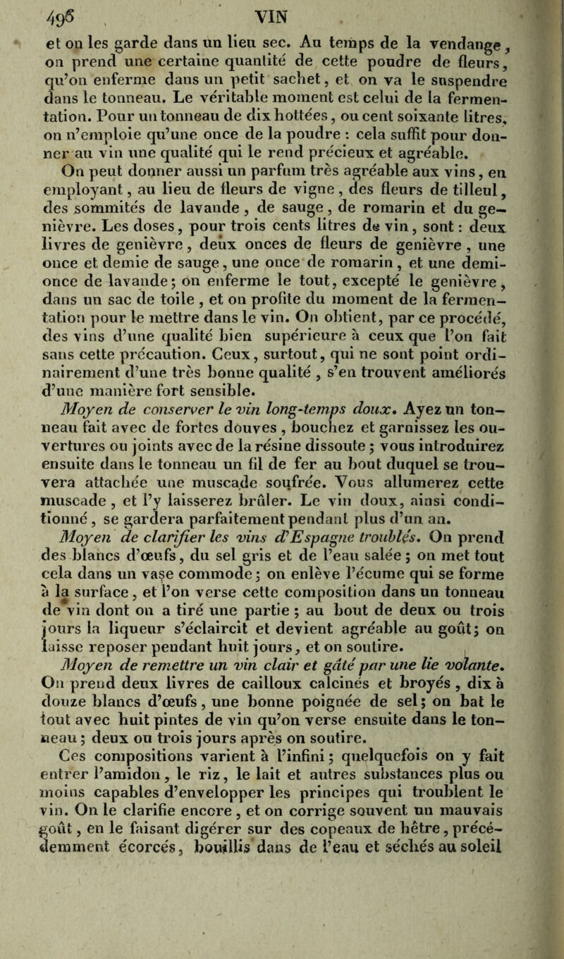 49$ VIN et on les garde dans un lieu sec. Au temps de la vendange, on prend une certaine quantité de cette poudre de fleurs, qu’on enferme dans un petit sachet, et on va le suspendre dans le tonneau. Le véritable moment est celui de la fermen- tation. Pour un tonneau de dixhottées, ou cent soixante litres, on n’emploie qu’une once de la poudre : cela suffit pour don- ner au vin une qualité qui le rend précieux et agréable. On peut donner aussi un parfum très agréable aux vins, en employant, au lieu de fleurs de vigne, des fleurs de tilleul, des sommités de lavande, de sauge, de romarin et du ge- nièvre. Les doses, pour trois cents litres de vin, sont : deux livres de genièvre, deux onces de fleurs de genièvre , une once et demie de sauge, une once de romarin , et une demi- once de lavande; on enferme le tout, excepté le genièvre, dans un sac de toile , et on profite du moment de la fermen- tation pour le mettre dans le vin. On obtient, par ce procédé, des vins d’une qualité bien supérieure à ceux que l’on fait sans cette précaution. Ceux, surtout, qui ne sont point ordi- nairement d’une très bonne qualité , s’en trouvent améliorés d’une manière fort sensible. Moyen de conserver le vin long-temps doux. Ayez un ton- neau fait avec de fortes douves , bouchez et garnissez les ou- vertures ou joints avec de la résine dissoute ; vous introduirez ensuite dans le tonneau un fil de fer au bout duquel se trou- vera attachée une muscade soufrée. Vous allumerez cette muscade , et l’y laisserez brûler. Le vin doux, ainsi condi- tionné , se gardera parfaitement pendant plus d’un an. Moyen de clarifier les vins d’Espagne troublés. On prend des blancs d’œufs, du sel gris et de l’eau salée; on met tout cela dans un vaçe commode; on enlève l’écume qui se forme à la surface, et l’on verse cette composition dans un tonneau de vin dont on a tiré une partie ; au bout de deux ou trois jours la liqueur s’éclaircit et devient agréable au goût; on laisse reposer pendant huit jours, et on soutire. Moyen de remettre un vin clair et gâté par une lie volante. On prend deux livres de cailloux calcinés et broyés , dix à douze blancs d’œufs, une bonne poignée de sel ; on bat le tout avec huit pintes de vin qu’on verse ensuite dans le ton- neau ; deux ou trois jours après on soutire. Ces compositions varient à l’infini ; quelquefois on y fait entrer l’amidon, le riz, le lait et autres substances plus ou moins capables d’envelopper les principes qui troublent le vin. On le clarifie encore , et on corrige souvent un mauvais goût, en le faisant digérer sur des copeaux de hêtre, précé- demment écorces, bouillis'dans de l’eau et sécliés au soleil