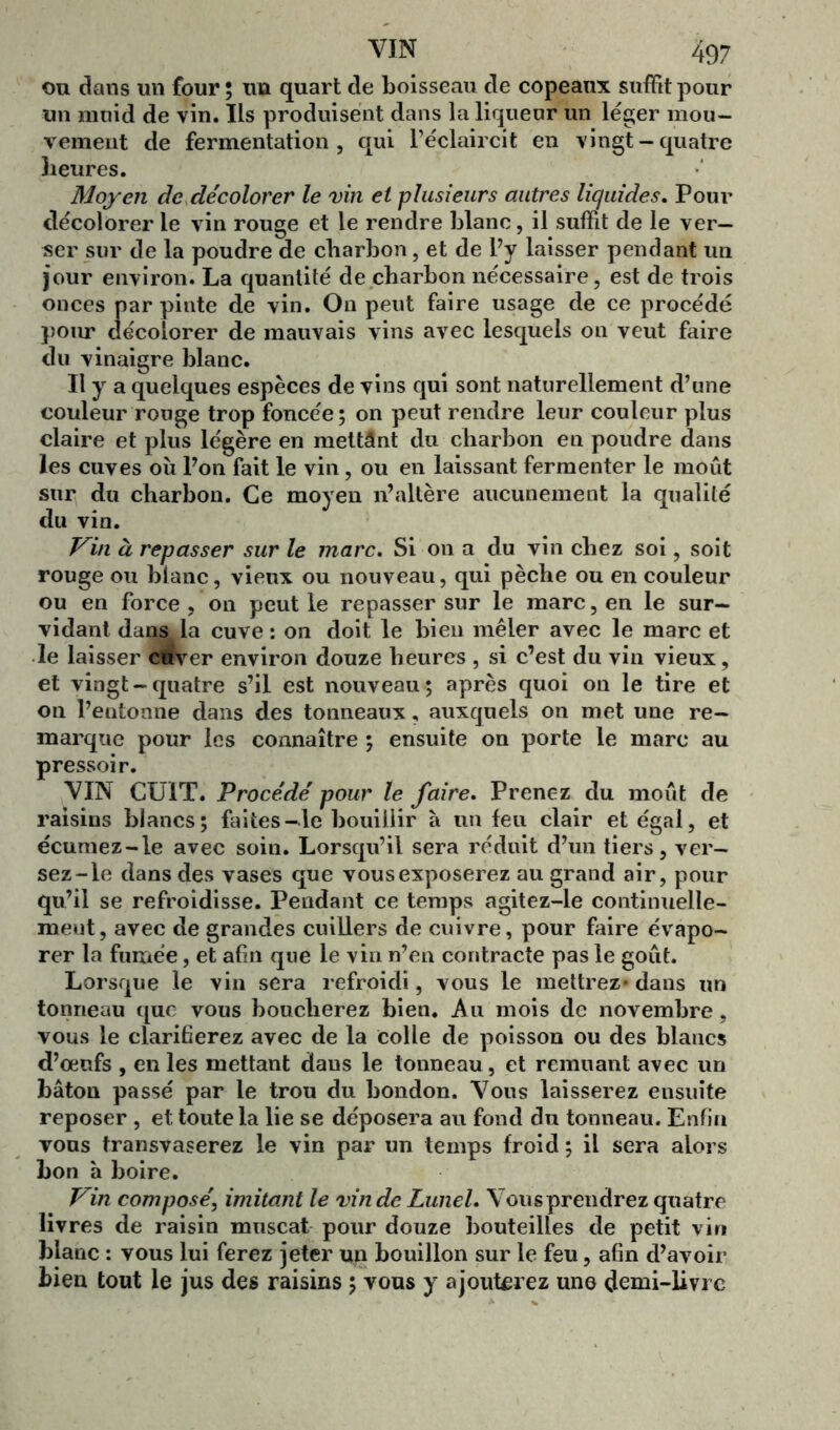 ou dans un four ; im quart de boisseau de copeaux suffit pour un muid de vin. Ils produisent dans la liqueur un léger mou- vement de fermentation, qui l’éclaircit en vingt-quatre heures. Moyen de décolorer le vin et plusieurs autres liquides. Pour décolorer le vin rouge et le rendre blanc, il suffit de le ver- ser sur de la poudre de charbon, et de l’y laisser pendant un jour environ. La quantité de charbon nécessaire, est de trois onces par pinte de vin. On peut faire usage de ce procédé pour décolorer de mauvais vins avec lesquels on veut faire du vinaigre blanc. Il y a quelques espèces de vins qui sont naturellement d’une couleur rouge trop foncée; on peut rendre leur couleur plus claire et plus légère en mettânt du charbon en poudre dans les cuves où l’on fait le vin, ou en laissant fermenter le moût sur du charbon. Ce moyen n’altère aucunement la qualité du vin. Vin à repasser sur le marc. Si on a du vin chez soi, soit rouge ou blanc, vieux ou nouveau, qui pèche ou en couleur ou en force, on peut le repasser sur le marc, en le sur- vidant dans la cuve: on doit le bien mêler avec le marc et le laisser cuver environ douze heures , si c’est du vin vieux, et vingt-quatre s’il est nouveau; après quoi on le tire et on l’entonne dans des tonneaux, auxquels on met une re- marque pour les connaître ; ensuite on porte le marc au pressoir. VIN CUIT. Procédé pour le faire. Prenez du moût de raisins blancs; faites-le bouillir à un feu clair et égal, et écumez-le avec soin. Lorsqu’il sera réduit d’un tiers, ver- sez-le dans des vases que vousexposerez au grand air, pour qu’il se refroidisse. Pendant ce temps agitez-le continuelle- ment, avec de grandes cuillers de cuivre, pour faire évapo- rer la fumée, et afin que le vin n’en contracte pas le goût. Lorsque le vin sera refroidi, vous le mettrez* dans un tonneau que vous boucherez bien. Au mois de novembre, vous le clarifierez avec de la colle de poisson ou des blancs d’œufs , en les mettant dans le tonneau, et remuant avec un bâton passé par le trou du bondon. Vous laisserez ensuite reposer , et toute la lie se déposera au fond du tonneau. Enfin vous transvaserez le vin par un temps froid ; il sera alors bon à boire. Vin composé, imitant le vin de Lunel. Vousprendrez quatre livres de raisin muscat pour douze bouteilles de petit vin blanc : vous lui ferez jeter un bouillon sur le feu, afin d’avoir bien tout le jus des raisins ; vous y ajouterez une demi-livre