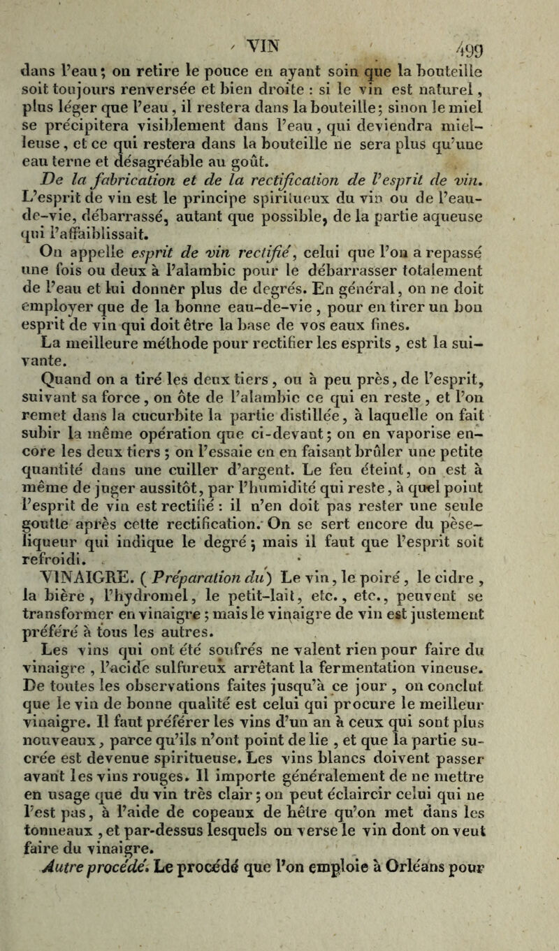 clans l’eau; on retire le pouce en ayant soin que la bouteille soit toujours renversée et bien droite : si le vin est naturel, plus léger que l’eau, il restera dans la bouteille; sinon le miel se précipitera visiblement dans l’eau, qui deviendra miel- leuse , et ce qui restera dans la bouteille ne sera plus qu’une eau terne et désagréable au goût. De la fabrication et de la rectification de Vesprit de vin. L’esprit de vin est le principe spiritueux du vin ou de l’eau- de-vie, débarrassé, autant que possible, de la partie aqueuse qui l’affaiblissait. On appelle esprit de vin rectifié) celui que l’on a repassé une fois ou deux à l’alambic pour le débarrasser totalement de l’eau et lui donner plus de degrés. En général, on ne doit employer que de la bonne eau-de-vie , pour en tirer un bon esprit de vin qui doit être la base de vos eaux fines. La meilleure méthode pour rectifier les esprits , est la sui- vante. Quand on a tiré les deux tiers, ou à peu près, de l’esprit, suivant sa force, on ôte de l’alambic ce qui en reste , et l’on remet dans la cucurbite la partie distillée, à laquelle on fait subir la même opération que ci-devant; on en vaporise en- core les deux tiers ; on l’essaie en en faisant brûler une petite quantité dans une cuiller d’argent. Le feu éteint, on est à même de juger aussitôt, par l’humidité qui reste, à quel point l’esprit de vin est rectifié : il n’en doit pas rester une seule goutte après celte rectification. On se sert encore du pèse- liqueur qui indique le degré ; mais il faut que l’esprit soit refroidi. VINAIGRE. ( Préparation du) Le vin, le poiré, le cidre , la bière, l’hydromel, le petit-lait, etc., etc., peuvent se transformer en vinaigre ; mais le vinaigre de vin est justement préféré à tous les autres. Les vins qui ont été soufrés ne valent rien pour faire du vinaigre , l’acide sulfureux arrêtant la fermentation vineuse. De toutes les observations faites jusqu’à ce jour , on conclut que le vin de bonne qualité est celui qui procure le meilleur vinaigre. Il faut préférer les vins d’un an à ceux qui sont plus nouveaux, parce qu’ils n’ont point de lie , et que la partie su- crée est devenue spiritueuse. Les vins blancs doivent passer avant les vins rouges. Il importe généralement de ne mettre en usage que du vin très clair ; on peut éclaircir celui qui ne l’est pas, à l’aide de copeaux de hêtre qu’on met dans les tonneaux , et par-dessus lesquels on verse le vin dont on veut faire du vinaigre. Autre procédé. Le procédé que l’on emploie à Orléans pour