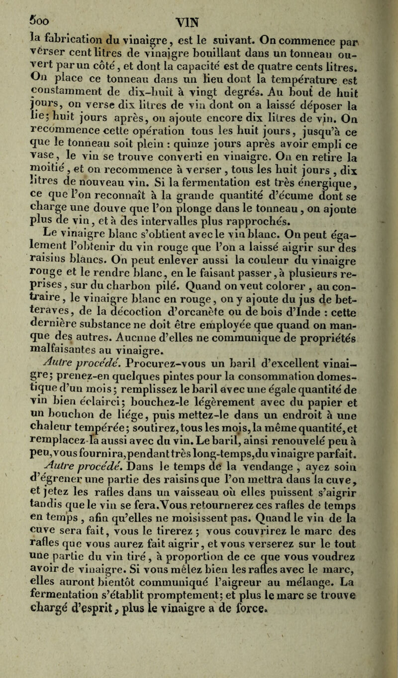 la fabrication du vinaigre, est le suivant. On commence par vérser cent litres de vinaigre bouillant dans un tonneau ou- vert par un côté, et dont la capacité est de quatre cents litres. On place ce tonneau dans un lieu dont la température est constamment de dix-huit à vingt degrés. Au bout de huit jours, on verse dix litres de vin dont on a laissé déposer la lie; huit jours après, on ajoute encore dix litres de vjn. On recommence cette opération tous les huit jours, jusqu’à ce que le tonneau soit plein : quinze jours après avoir empli ce vase , le vin se trouve converti en vinaigre. On en retire la moitié, et on recommence à verser , tous les huit jours , dix litres de nouveau vin. Si la fermentation est très énergique, ce que l’on reconnaît à la grande quantité d’écume dont se charge une douve que l’on plonge dans le tonneau, on ajoute plus de vin, et à des intervalles plus rapprochés. Le vinaigre blanc s’obtient avec le vin blanc. On peut éga- lement l’obtenir du vin rouge que l’on a laissé aigrir sur des raisins blancs. On peut enlever aussi la couleur du vinaigre rouge et le rendre blanc, en le faisant passer, à plusieurs re- prises , sur du charbon pilé. Quand on veut colorer , au con- traire , le vinaigre blanc en rouge, on y ajoute du jus de bet- teraves, de la décoction d’orcanète ou de bois d’Inde : cette dernière substance ne doit être employée que quand on man- que des autres. Aucune d’elles ne communique de propriétés malfaisantes au vinaigre. Autre procédé. Procurez-vous un baril d’excellent vinai- gre; prenez-en quelques pintes pour la consommation domes- tique d’un mois ; remplissez le baril avec une égale quantité de vin bien éclairci; bouchez-le légèrement avec du papier et un bouchon de liège, puis mettez-le dans un endroit à une chaleur tempérée; soutirez, tous les moi s, la même quantité, et remplacez fa aussi avec du vin. Le baril, ainsi renouvelé peu à peu,vous fournira,pendanttrès long-temps,du vinaigre parfait. Autre procédé. Dans le temps de la vendange , ayez soin d’égrener une partie des raisins que l’on mettra dans la cuve, et jetez les rafles dans un vaisseau ou elles puissent s’aigrir tandis que le vin se fera.Vous retournerez ces rafles de temps en temps , afin qu’elles ne moisissent pas. Quand le vin de la cuve sera fait, vous le tirerez ; vous couvrirez le marc des rafles que vous aurez fait aigrir, et vous verserez sur le tout une partie du vin tiré, à proportion de ce que vous voudrez avoir de vinaigre. Si vous mêlez bien les rafles avec le marc, elles auront bientôt communiqué l’aigreur au mélange. La fermentation s’établit promptement; et plus le marc se trouve chargé d’esprit ? plus le vinaigre a de force.