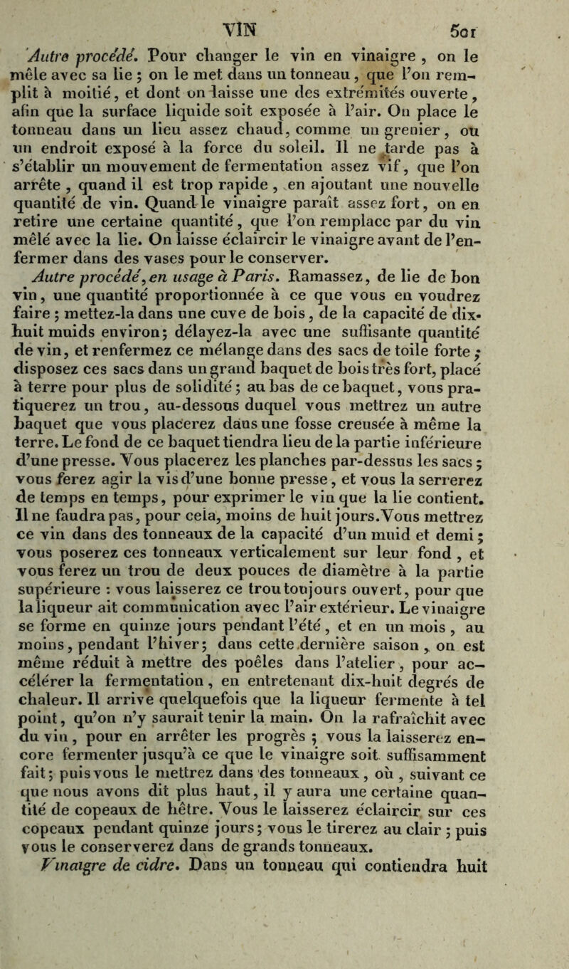 VIN 5or Autre procédé. Pour changer le vin en vinaigre , on le mêle avec sa lie ; on le met dans un tonneau, que l’on rem- plit à moitié, et dont un laisse une des extrémités ouverte, afin que la surface liquide soit exposée à l’air. On place le tonneau dans un lieu assez chaud, comme un grenier, ou un endroit exposé à la force du soleil. Il ne tarde pas à s’établir un mouvement de fermentation assez vif, que l’on arrête , quand il est trop rapide , en ajoutant une nouvelle quantité de vin. Quand le vinaigre paraît assez fort, on en retire une certaine quantité, que l’on remplace par du vin mêlé avec la lie. On laisse éclaircir le vinaigre avant de l’en- fermer dans des vases pour le conserver. Autre procédé,en usage à Paris. Ramassez, de lie de bon vin, une quantité proportionnée à ce que vous en voudrez faire ; mettez-la dans une cuve de bois, de la capacité de dix- huit muids environ; délayez-la avec une suffisante quantité de vin, et renfermez ce mélange dans des sacs de toile forte ,• disposez ces sacs dans un grand baquet de bois très fort, placé à terre pour plus de solidité; au bas de ce baquet, vous pra- tiquerez un trou, au-dessous duquel vous mettrez un autre baquet que vous placerez dans une fosse creusée à même la terre. Le fond de ce baquet tiendra lieu de la partie inférieure d’une presse. Vous placerez les planches par-dessus les sacs ; vous ferez agir la vis d’une bonne presse, et vous la serr erez de temps en temps, pour exprimer le vin que la lie contient. Ilne faudra pas, pour cela, moins de huit jours.Vous mettrez ce vin dans des tonneaux de la capacité d’un muid et demi ; vous poserez ces tonneaux verticalement sur leur fond , et vous ferez un trou de deux pouces de diamètre à la partie supérieure : vous laisserez ce trou toujours ouvert, pour que la liqueur ait communication avec l’air extérieur. Le vinaigre se forme en quinze jours pendant l’été, et en un mois , au moins, pendant l’hiver; dans cette dernière saison > on est même réduit à mettre des poêles dans l’atelier, pour ac- célérer la fermentation, en entretenant dix-huit degrés de chaleur. Il arrive quelquefois que la liqueur fermente à tel point, qu’on n’y saurait tenir la main. On la rafraîchit avec du vin , pour en arrêter les progrès ; vous la laisserez en- core fermenter jusqu’à ce que le vinaigre soit suffisamment fait; puis vous le mettrez dans des tonneaux, où , suivant ce que nous avons dit plus haut, il y aura une certaine quan- tité de copeaux de hêtre. Vous le laisserez éclaircir sur ces copeaux pendant quinze jours; vous le tirerez au clair ; puis vous le conserverez dans de grands tonneaux. Vinaigre de cidre. Dans un tonneau qui contiendra huit