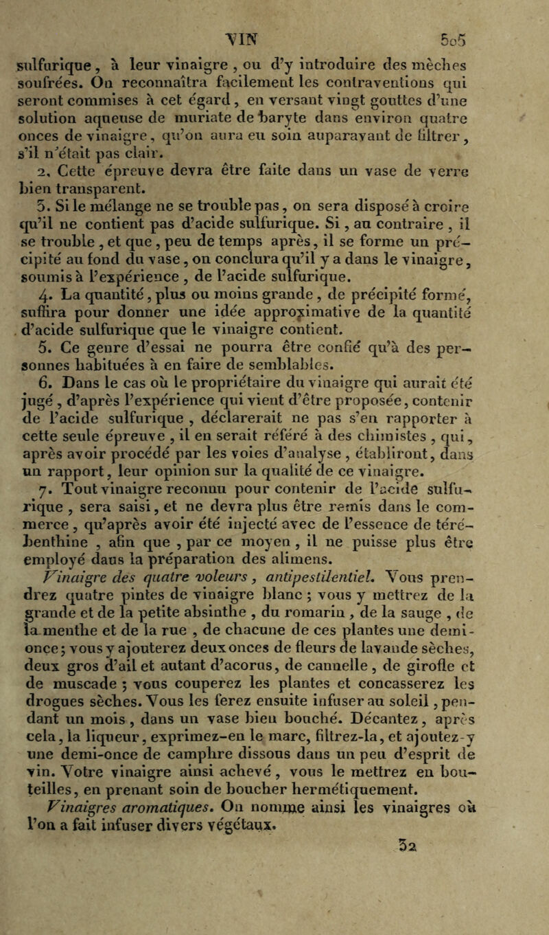 sulfurique, à leur vinaigre , ou d’y introduire des mèches soufrées. On reconnaîtra facilement les contraventions qui seront commises à cet égard, en versant vingt gouttes d’une solution aqueuse de muriate de baryte dans environ quatre onces de vinaigre, qu’on aura eu soin auparavant de filtrer, s’il n'était pas clair. 2, Cette épreuve devra être faite dans un vase de verre bien transparent. 5. Si le mélange ne se trouble pas, on sera disposé à croire qu’il ne contient pas d’acide sulfurique. Si, au contraire , il se trouble , et que , peu de temps après, il se forme un pré- cipité au fond du vase, on conclura qu’il y a dans le vinaigre, soumis à l’expérience , de l’acide sulfurique. 4. La quantité, plus ou moins grande , de précipité formé, suffira pour donner une idée approximative de la quantité d’acide sulfurique que le vinaigre contient. 5. Ce genre d’essai ne pourra être confié qu’à des per- sonnes habituées à en faire de semblables. 6. Dans le cas où le propriétaire du vinaigre qui aurait été jugé , d’après l’expérience qui vient d’être proposée, contenir de l’acide sulfurique , déclarerait ne pas s’en rapporter à cette seule épreuve , il en serait référé à des chimistes , qui, après avoir procédé par les voies d’analyse , établiront, dans un rapport, leur opinion sur la qualité de ce vinaigre. 7. Tout vinaigre reconnu pour contenir de l’acide sulfu- rique , sera saisi, et ne devra plus être remis dans le com- merce , qu’après avoir été injecté avec de l’essence de téré- benthine , afin que , par ce moyen , il ne puisse plus être employé dans la préparation des alimens. Prinaigre des quatre voleurs, antipestilentiel. Vous pren- drez quatre pintes de vinaigre blanc ; vous y mettrez de la grande et de la petite absinthe , du romarin , de la sauge , de la menthe et de la rue , de chacune de ces plantes une derai- onçe; vous y ajouterez deux onces de fleurs de lavande sèches, deux gros d’ail et autant d’acorus, de cannelle, de girofle et de muscade ; vous couperez les plantes et concasserez les drogues sèches. Vous les ferez ensuite infuser au soleil, pen- dant un mois, dans un vase bien bouché. Décantez, après cela, la liqueur, exprimez-en le marc, filtrez-la, et ajoutez-y une demi-once de camphre dissous dans un peu d’esprit de vin. Votre vinaigre ainsi achevé, vous le mettrez en bou- teilles, en prenant soin de boucher hermétiquement. Vinaigres aromatiques. On nomme ainsi les vinaigres où l’on a fait infuser divers végétaux. 52