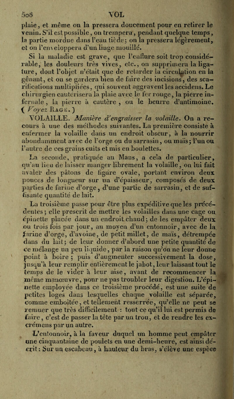 plaie, et même on la pressera doucement pour en retirer le venin. S’il est possible, on trempera, pendant quelque temps, la partie mordue dans l’eau tiède; on la pressera légèrement, et on i’en\ eloppera d’un linge mouillé. Si la maladie est grave, que l’enflure soit trop considé- rable, les douleurs très vives, etc., on supprimera la liga- ture, dont l’objet n’était que de retarder la circulation en la gênant, et on se gardera bien de faire des incisions, des sca- rifications multipliées, qui souvent aggravent les accidens. Le chirurgien cautérisera la plaie avec le fer rouge, la pierre in- fernale , la pierre à cautère , ou le beurre d’antimoine. ( Voyez B.AGE. ) VOLAILLE. Manière df engraisser la volaille. On a re- cours à une des méthodes suivantes. La première consiste à enfermer la volaille dans un endroit obscur, à la nourrir abondamment avec de l’orge ou du sarrasin, ou maïs; l’un ou l’autre de ces grains cuits et mis en boulettes. La seconde, pratiquée au Mans, a cela de particulier, qu’au lieu de laisser manger librement la volaille, on lui fait avaler des pâtons de figure ovale, portant environ deux pouces de longueur sur un d’épaisseur, composés de deux parties de farine d’orge, d’une partie de sarrasin, et de suf- fisante quantité de lait. La troisième passe pour être plus expéditi ve que les précé- dentes ; elle prescrit de mettre les volailles dans une cage ou épinette placée dans un endroit chaud; de les empâter deux ou trois fois par jour, au moyen d’un entonnoir, avec de la farine d’orge, d’avoine, de petit millet, de maïs, détrempée dans du lait; de leur donner d’abord une petite quantité de ce mélange un peu liquide, par la raison qn’on ne leur donne point à boire ; puis d’augmenter successivement la dose, jusqu’à leur remplir entièrement le jabot, leur laissant tout le temps de le vider à leur aise, avant de recommencer la même manœuvre, pour ne pas troubler leur digestion. L’épi- netfe employée dans ce troisième procédé, est une suite de petites loges dans lesquelles chaque volaille est séparée, comme emboîtée, et tellement resserrée, qu’elle ne peut se remuer que très difficilement : tout ce qu’il lui est permis de faire, c’est de passer la tête par un trou, et de rendre les ex- crémens par un autre. L’entonnoir, à la faveur duquel un homme peut empâter une cinquantaine de poulets en une demi-heure, est ainsi dé- crit : Sur un escabeau, à hauteur du bras, s’élève une espèce