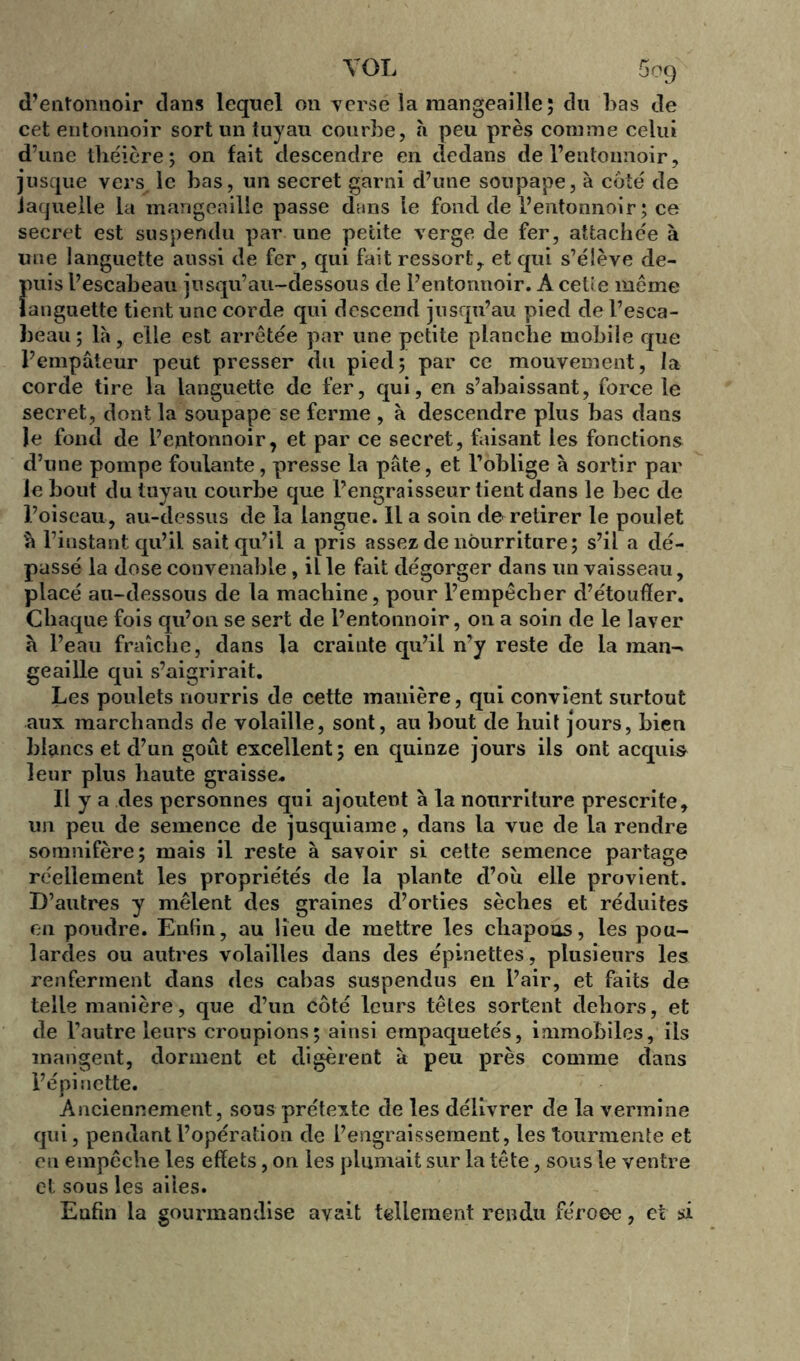 d’entonnoir dans lequel on verse la mangeaille; du bas de cet entonnoir sort un tuyau courbe, h peu près comme celui d’une théière ; on fait descendre en dedans de l’entonnoir, jusque vers le bas, un secret garni d’une soupape, à côté de laquelle la mangeailie passe dans le fond de l’entonnoir ; ce secret est suspendu par une petite verge de fer, attachée à une languette aussi de fer, qui fait ressort,, et qui s’élève de- Îmis l’escabeau jusqu’au-dessous de l’entonnoir. A cette même anguette tient une corde qui descend jusqu’au pied de l’esca- beau; là, elle est arrêtée par une petite planche mobile que l’empâteur peut presser du pied; par ce mouvement, la corde tire la languette de fer, qui, en s’abaissant, force le secret, dont la soupape se ferme , à descendre plus bas dans Je fond de l’entonnoir, et par ce secret, faisant les fonctions d’une pompe foulante, presse la pâte, et l’oblige à sortir par le bout du tuyau courbe que l’engraisseur tient clans le bec de l’oiseau, au-dessus de la langue. Il a soin de retirer le poulet h l’instant qu’il sait qu’il a pris assez de nourriture; s’il a dé- passé la dose convenable, il le fait dégorger dans un vaisseau, placé au-dessous de la machine, pour l’empêcher d’étouffer. Chaque fois qu’on se sert de l’entonnoir, on a soin de le laver à l’eau fraîche, dans la crainte qu’il n’y reste de la inan- geaille qui s’aigrirait. Les poulets nourris de cette manière, qui convient surtout aux marchands de volaille, sont, au bout de huit jours, bien blancs et cl’un goût excellent; en quinze jours ils ont acquis leur plus haute graisse* Il y a des personnes qui ajoutent à la nourriture prescrite, un peu de semence de jusquiame, dans la vue de la rendre somnifère; mais il reste à savoir si cette semence partage réellement les propriétés de la plante d’oîi elle provient. D’autres y mêlent des graines d’orties sèches et réduites en poudre. Enfin, au lieu de mettre les chapons, les pou- lardes ou autres volailles dans des épinettes, plusieurs les renferment dans des cabas suspendus en l’air, et faits de telle manière, que d’un côté leurs têtes sortent dehors, et de l’autre leiii's croupions; ainsi empaquetés, immobiles, ils mangent, dorment et digèrent à peu près comme clans l’épi nette. Anciennement, sous prétexte de les délivrer de la vermine qui, pendant l’opération de l’engraissement, les tourmente et en empêche les effets, on les plumait sur la tête, sous le ventre et sous les ailes. Enfin la gourmandise avait tellement rendu féroee, et si