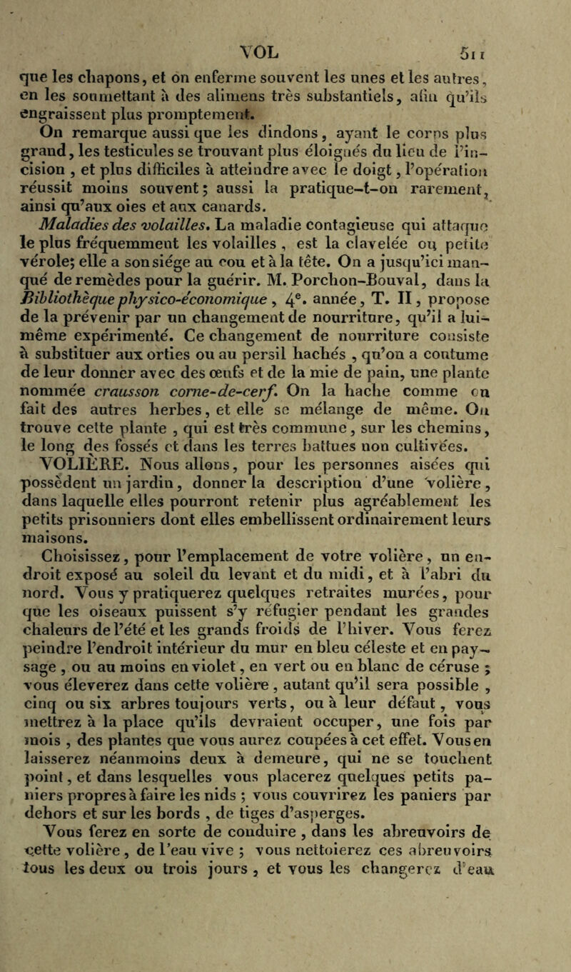 VOL 5i i que les chapons, et on enferme souvent les unes et les autres, en les soumettant à des alimens très substantiels, alin qu’ils engraissent plus promptement. On remarque aussi que les dindons, ayant le corps plus grand, les testicules se trouvant plus éloignés du lieu de l’in- cision , et plus difficiles à atteindre avec le doigt, l’opération réussit moins souvent; aussi la pratique-t-on rarement, ainsi qu’aux oies et aux canards. Maladies des volailles, La maladie contagieuse qui attaque le plus fréquemment les volailles , est la clavelée ou petite vérole; elle a sonsiége au cou et à la tête. On a jusqu’ici man- qué de remèdes pour la guérir. M. Porchon-Bouval, dans la Bibliothèque physico-économique y 4e* année, T. II, propose de la prévenir par un changement de nourriture, qu’il a lui- même expérimenté. Ce changement de nourriture consiste à substituer aux orties ou au persil hachés , qu’on a coutume de leur donner avec des œufs et de la mie de pain, une plante nommée crausson corne-de-cerf » On la hache comme en fait des autres herbes, et elle se mélange de même. Ou trouve cette plante , qui est très commune, sur les chemins, le long des fossés et dans les terres battues non cultivées. VOLIÈRE. Nous allons, pour les personnes aisées qui possèdent un jardin, donner la description d’une Volière, dans laquelle elles pourront retenir plus agréablement les petits prisonniers dont elles embellissent ordinairement leurs maisons. Choisissez, pour l’emplacement de votre volière, un en- droit exposé au soleil du levant et du midi, et à l’abri du nord. Vous y pratiquerez quelques retraites murées, pour que les oiseaux puissent s’y réfugier pendant les grandes chaleurs de l’été et les grands froids de l’hiver. Vous ferez peindre l’endroit intérieur du mur en bleu céleste et en pay- sage , ou au moins en violet, en vert ou en blanc de céruse ; vous éleverez dans cette volière , autant qu’il sera possible , cinq ou six arbres toujours verts, ou à leur défaut, vous mettrez à la place qu’ils devraient occuper, une fois par mois , des plantes que vous aurez coupées à cet effet. Vous en laisserez néanmoins deux à demeure, qui ne se touchent point, et dans lesquelles vous placerez quelques petits pa- niers propres à faire les nids ; vous couvrirez les paniers par dehors et sur les bords , de tiges d’asperges. Vous ferez en sorte de conduire , dans les abreuvoirs de cette volière , de l’eau vive ; vous nettoierez ces abreuvoirs tous les deux ou trois jours , et vous les changerez d’eau