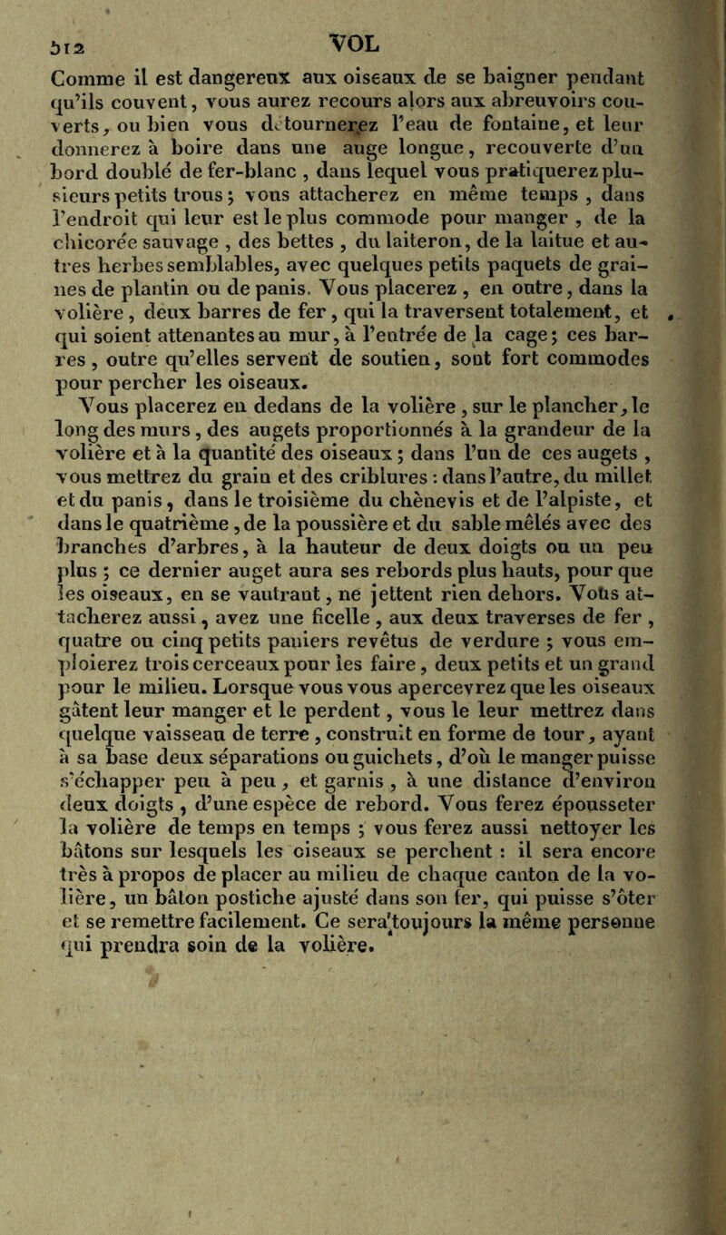 Comme il est dangereux aux oiseaux de se baigner pendant qu’ils couvent, vous aurez recours ajors aux abreuvoirs cou- verts, ou bien vous de tourneriez l’eau de fontaine, et leur donnerez à boire dans une auge longue, recouverte d’un bord doublé de fer-blanc , dans lequel vous pratiquerez plu- sieurs petits trous ; vous attacherez en même temps, dans l’endroit qui leur est le plus commode pour manger , de la chicorée sauvage , des bettes , du laiteron, de la laitue et au-» très herbes semblables, avec quelques petits paquets de grai- nes de plantin ou de panis. Vous placerez , en outre, dans la volière , deux barres de fer, qui la traversent totalement, et . qui soient attenantes au mur, à l’entrée de la cage; ces bar- res , outre qu’elles servent de soutien, sont fort commodes pour percher les oiseaux. Vous placerez en dedans de la volière, sur le plancher, le long des murs, des augets proportionnés à la grandeur de la volière et à la quantité des oiseaux ; dans l’un de ces augets , vous mettrez du grain et des criblures : dans l’autre, du millet et du panis, dans le troisième du chènevis et de l’alpiste, et dans le quatrième, de la poussière et du sable mêlés avec des branches d’arbres, à la hauteur de deux doigts ou un peu plus ; ce dernier auget aura ses rebords plus hauts, pour que les oiseaux, en se vautrant, ne jettent rien dehors. Voüs at- tacherez aussi, avez une ficelle , aux deux traverses de fer , quatre ou cinq petits paniers revêtus de verdure ; vous em- ploierez trois cerceaux pour les faire, deux petits et un grand pour le milieu. Lorsque vous vous apercevrez que les oiseaux gâtent leur manger et le perdent, vous le leur mettrez dans quelque vaisseau de terre , construit en forme de tour, ayant à sa base deux séparations ou guichets, d’où le manger puisse s’échapper peu à peu, et garnis , à une distance d’environ deux doigts , d’une espèce de rebord. Vous ferez épousseter la volière de temps en temps ; vous ferez aussi nettoyer les bâtons sur lesquels les ciseaux se perchent : il sera encore très à propos de placer au milieu de chaque canton de la vo- lière, un bâton postiche ajusté dans son fer, qui puisse s’ôter et se remettre facilement. Ce sera'toujours la même personne qui prendra soin de la volière.