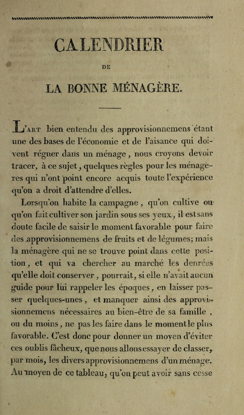 \I\I\IWVSIWWWX\JWWXW\/WWVWVV\/ WVVWWV WWW VW VWWX WVVW VW W\>WVWVVWVWV\'V wvwvvw CALENDRIER DE LA BONNE MÉNAGÈRE. Lw bien entendu des approvisionnemens étant une des bases de l’économie et de l’aisance qui doi- vent régner dans un ménage, nous croyons devoir tracer, à ce sujet, quelques règles pour les ménagè- res qui n’ont point encore acquis toute l’expérience qu’on a droit d’attendre d’elles. Lorsqu’on habite la campagne, qu’on cultive ou qu’on fait cultiver son jardin sous ses yeux, il est sans doute facile de saisir le moment favorable pour faire des approvisionnemens de fruits et de légumes; mais la ménagère qui ne se trouve point dans cette posi- tion , et qui va chercher au marché les denrées qu’elle doit conserver, pourrait, si elle n’avait aucun guide pour liii rappeler les époques, en laisser pas- ser quelques-unes , et manquer ainsi des approvi-r sionnemens nécessaires au bien-être de sa famille , ou du moins, ne pas les faire dans le moment le plus favorable. C’est donc pour donner un moyen d’éviter ces oublis fâcheux, que nous allons essayer de classer* par mois, les divers approvisionnemens d’un ménage. Au moyen de ce tableau, qu’on peut avoir sans cesse