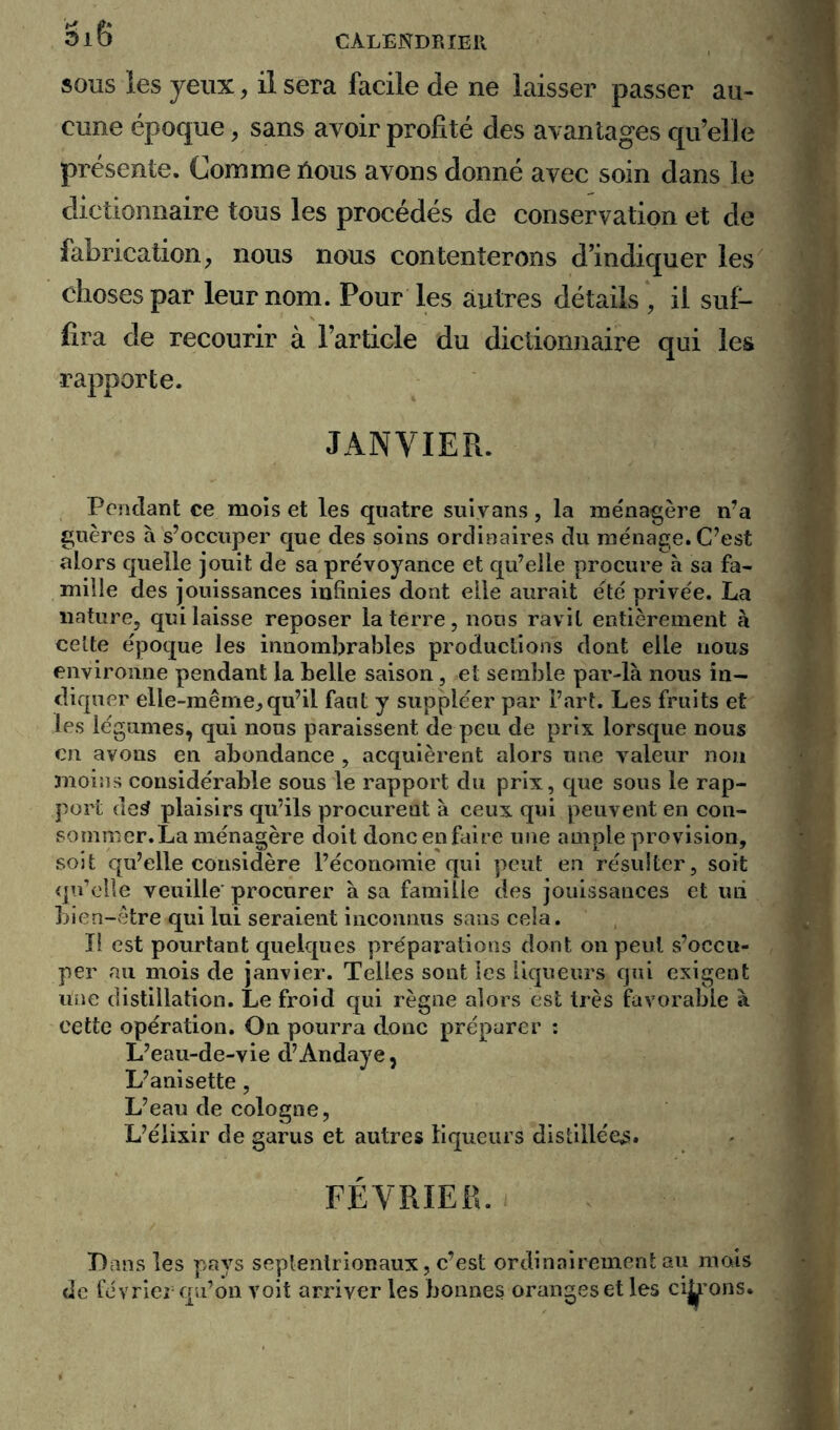 3l6 sous les yeux, il sera facile de ne laisser passer au- cune époque, sans avoir profité des avantages qu’elle présente. Comme nous avons donné avec soin dans le dictionnaire tous les procédés de conservation et de fabrication, nous nous contenterons d’indiquer les choses par leur nom. Pour les autres détails , il suf- fira de recourir à l’article du dictionnaire qui les rapporte. JANVIER. Pondant ce mois et les quatre suiyans, la ménagère n’a guères à s’occuper que des soins ordinaires du ménage. C’est alors quelle jouit de sa prévoyance et qu’elle procure à sa fa- mille des jouissances infinies dont elle aurait été privée. La nature, qui laisse reposer la terre, nous ravit entièrement à celte époque les innombrables productions dont elle nous environne pendant la belle saison, et semble par-là nous in- diquer elle-même,qu’il faut y suppléer par l’art. Les fruits et les légumes, qui nous paraissent de peu de prix lorsque nous en avons en abondance , acquièrent alors une valeur non moins considérable sous le rapport du prix, que sous le rap- port de3 plaisirs qu’ils procurent à ceux qui peuvent en con- sommer. La ménagère doit doncenfaire une ample provision, soit qu’elle considère l’économie qui peut en résulter, soit qu’elle veuille procurer à sa famille des jouissances et mi bien-être qui lui seraient inconnus sans cela. Il est pourtant quelques préparations dont on peut s’occu- per au mois de janvier. Telles sont les liqueurs qui exigent une distillation. Le froid qui règne alors est très favorable à cette opération. On pourra donc préparer : L’eau-de-vie d’Andaye, L’anisette, L’eau de Cologne, L’élixir de garus et autres liqueurs distillée^. FÉVRIER. Dans les pays septentrionaux, c’est ordinairement au mois de février qu’on voit arriver les bonnes oranges et les citrons.
