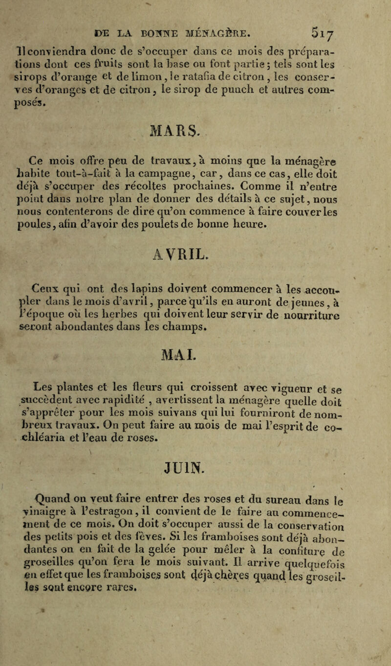 11 contiendra donc de s’occuper dans ce mois des prépara- tions dont ces fruits sont la base ou font partie , tels sont les sirops d’orange et de limon ,1e ratafia de citron, les conser- ves d’oranges et de citron, le sirop de punch et autres com- posés. MARS. Ce mois offre peu de travaux,à moins que la ménagère habite tout-à-fait à la campagne, car, dans ce cas, elle doit déjà s’occuper des récoltes prochaines. Comme il n’entre point dans notre plan de donner des détails à ce sujet, nous nous contenterons de dire qu’on commence à faire couver les poules, afin d’avoir des poulets de bonne heure. AVRIL. Ceux qui ont des lapins doivent commencer à les accou- pler dans le mois d’avril, parce qu’ils en auront de jeunes, à l’époque où les herbes qui doivent leur servir de nourriture seront abondantes dans les champs. MAL Les plantes et les fleurs qui croissent avec vigueur et se succèdent avec rapidité , avertissent la ménagère quelle doit s’apprêter pour les mois suivans qui lui fourniront de nom- breux travaux. On peut faire au mois de mai l’esprit de co- chléaria et l’eau de roses. • . ' \ JUIN. Quand 011 veut faire entrer des roses et du sureau dans le vinaigre à l’estragon, il convient de le faire au commence- ment de ce mois. On doit s’occuper aussi de la conservation des petits pois et des fèves. Si les framboises sont déjà abon- dantes on en fait de la gelée pour mêler à la confiture de groseilles qu’on fera le mois suivant. Il arrive quelquefois en effet que les framboises sont déjà chères quand les groseil- les sont encore rares.