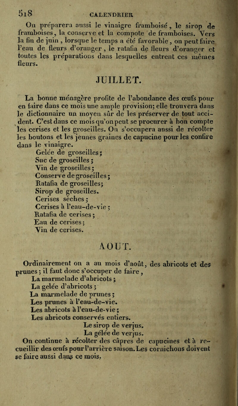 Ou préparera aussi le vinaigre framboise , le sirop de framboises, la conserve et la compote de framboises. Vers la fin de juin , lorsque le temps a été favorable, on peut faire l’eau de fleurs d’oranger, le ratafia dç fleurs d’oranger et toutes les préparations dans lesquelles entrent ces mêmes fleurs. JUILLET. La bonne ménagère profite de l’abondance des œufs pour en faire dans ce mois une ample provision; elle trouvera dans le dictionnaire un moyen sûr de les préserver de tout acci- dent. C’est dans ce moisqu’onpeut se procurer à bon compte les cerises et les groseilles. On s’occupera aussi de récolter les boutons et les jeunes graines de capucine pour les confire dans le vinaigre. Gelée de groseilles; Suc de groseilles ; Vin de groseilles ; Conserve de groseilles ; Ratafia de groseilles; Sirop de groseilles. Cerises sèches ; Cerises à l’eau-de-vie ; Ratafia de cerises ; Eau de cerises ; Vin de cerises. AOUT. Ordinairement on a au mois d’août, des abricots et des prunes ; il faut donc s’occuper de faire, La marmelade d’abricots ; La gelée d’abricots ; La marmelade de prunes ; Les prunes à l’eau-de-vie. Les abricots à l’eau-de-vie; Les abricots conservés entiers. Le sirop de verjus. La gelée de verjus. On continue à récolter des câpres de capucines et à re- cueillir des œufs pour l’arrière saison. Les cornichons doivent se faire aussi dan$ ce mois..
