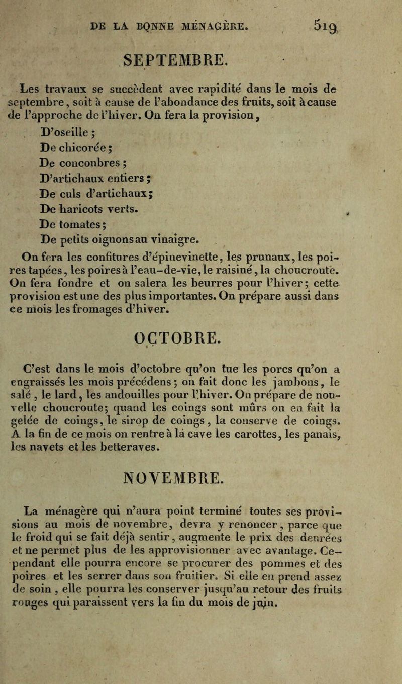 SEPTEMBRE. Les travaux se succèdent avec rapidité dans le mois de septembre, soit à cause de l’abondancedes fruits,soit àcause de l’approche de L’hiver. On fera la provision, D’oseille ; De chicorée; De conconbres; D’artichaux entiers ; De culs d’artichaux; De haricots verts. De tomates ; De petits oignons au vinaigre. On fera les confitures d’épinevinette, les prunaux, les poi- res tapées, les poires à l’eau-de-vie, le raisiné, la choucroute. On fera fondre et on salera les beurres pour l’hiver ; cette provision est une des plus importantes. On prépare aussi dans ce mois les fromages d’hiver. OCTOBRE. • ' C’est dans le mois d’octobre qu’on tue les porcs qu’on a engraissés les mois précédens; on fait donc les jambons, le salé , le lard, les andouilles pour Phiver. On prépare de nou- velle choucroute; quand les coings sont mûrs on en fait la gelée de coings, le sirop de coings, la conserve de coings. A la fin de ce mois on rentre à là cave les carottes, les panais, les navets et les betteraves. NOVEMBRE. La ménagère qui n’aura point terminé toutes ses provi- sions au mois de novembre, devra y renoncer, parce que le froid qui se fait déjà sentir, augmente le prix clés denrées et ne permet plus de les approvisionner avec avantage. Ce- pendant elle pourra encore se procurer des pommes et des poires et les serrer dans son fruitier. Si elle en prend assez de soin , elle pourra les conserver jusqu’au retour des fruits rouges qui paraissent vers la fin du mois de jujn.