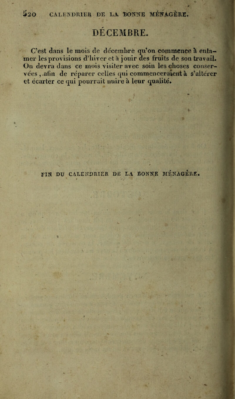 $20 CALENDRIER DE LA SONNE MÉNAGÈRE. DÉCEMBRE. C’est dans le mois de décembre qu’on commence à enta- mer les provisions d’hiver et à jouir des fruits de son travail. On devra dans ce mois visiter avec soin les choses conser- vées,.afin de réparer celles qui commenceraient à s’altérer et écarter ce qui pourrait nuire à leur qualité. fin du calendrier de la bonne ménagère.
