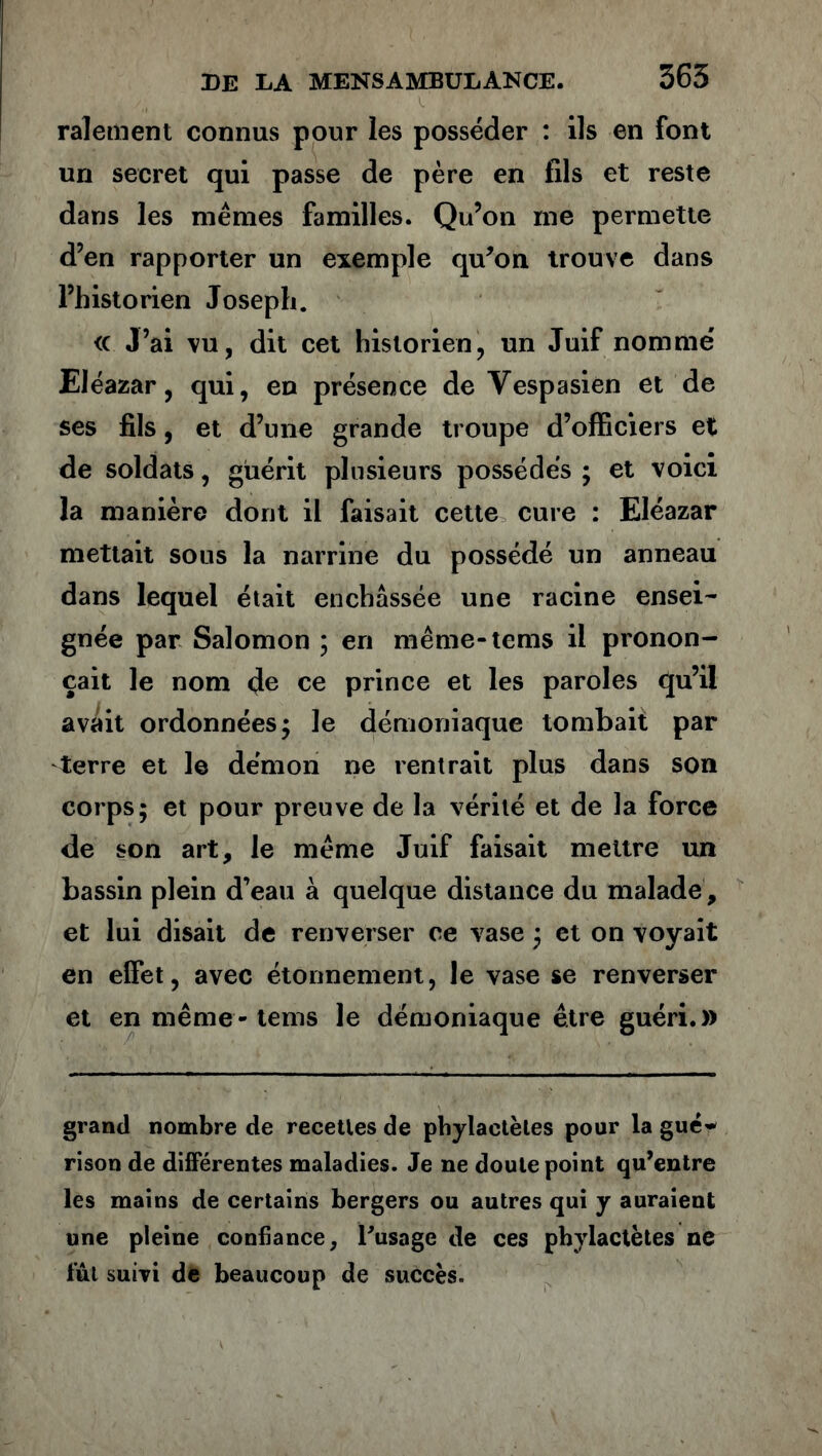 râlement connus pour les posséder : ils en font un secret qui passe de père en fils et reste dans les mêmes familles. Qu’on me permette d’en rapporter un exemple qu’on trouve dans l’historien Joseph. <c J’ai vu, dit cet historien, un Juif nommé Eléazar, qui, en présence de Yespasien et de ses fils, et d’une grande troupe d’officiers et de soldats, guérit plusieurs possédés ; et voici la manière dont il faisait cette cure : Eléazar mettait sous la narrine du possédé un anneau dans lequel était enchâssée une racine ensei- gnée par Salomon ; en même-tems il pronon- çait le nom (Je ce prince et les paroles qu’il avait ordonnées 5 le démoniaque tombait par terre et le démon ne rentrait plus dans son corps; et pour preuve de la vérité et de la force de son art, le même Juif faisait mettre un bassin plein d’eau à quelque distance du malade, et lui disait de renverser ce vase ; et on voyait en effet, avec étonnement, le vase se renverser et en même-tems le démoniaque être guéri.» grand nombre de recettes de phylactètes pour la gué- rison de différentes maladies. Je ne doute point qu’entre les mains de certains bergers ou autres qui y auraient une pleine confiance, Pusage de ces phylactètes ne fût suivi de beaucoup de succès.