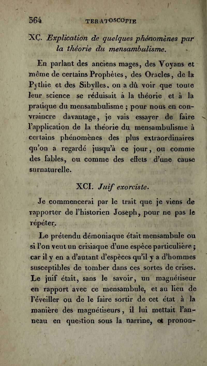 564 teratoscopie XC. Explication de quelques phénomènes par la théorie du mensambulisme. En parlant des anciens mages, des Yoyans et même de certains Prophètes, des Oracles, de la Pythie et des Sibylles, on a dû voir que toute leur science se réduisait à la théorie et à la pratique du mensambulisme ; pour nous en con- vraincre davantage, je vais essayer de faire l’application de la théorie du mensambulisme à certains phénomènes des plus extraordinaires qn’on a regardé jusqu’à ce jour, ou comme des fables, ou comme des effets d’une cause surnaturelle. XCI. Juif exorciste. Je commencerai par le trait que je viens de rapporter de l’historien Joseph, pour ne pas le répéter. Le prétendu démoniaque était mensambule ou si l’on veut un crisiaque d’une espèce particulière ; car il y en a d’autant d’espèces qu’il y a d’hommes susceptibles de tomber dans ces sortes de crises. Le juif était, sans le savoir, un magnétiseur en rapport avec ce mensambule, et au lieu de l’éveiller ou de le faire sortir de cet état à la manière des magnétiseurs, il lui mettait Pan- neau en question sous la narrine, et pronon-