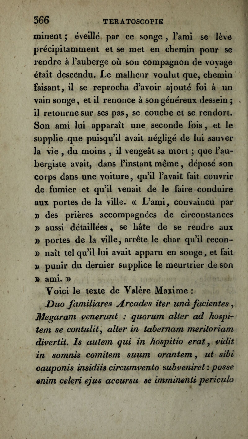 minent ; éveillé par ce songe , l’ami se lève précipitamment et se met en chemin pour se rendre à l’auberge où son compagnon de voyage était descendu. Le malheur voulut que, chemin faisant, il se reprocha d’avoir ajouté foi à un vain songe, et il renonce à son généreux dessein ; il retourne sur ses pas, se couche et se rendort. Son ami lui apparaît une seconde fois, et le supplie que puisqu’il avait négligé de lui sauver la vie , du moins , il vengeât sa mort ; que l’au- bergiste avait, dans l’instant meme, déposé son corps dans une voiture, qu’il l’avait fait couvrir de fumier et qu’il venait de le faire conduire aux portes de la ville, cc L’ami, convaincu par » des prières accompagnées de circonstances » aussi détaillées, se hâte de se rendre aux » portes de la ville, arrête le char qu’il recon- » naît tel qu’il lui avait apparu en songe, et fait » punir du dernier supplice le meurtrier de son » ami. » Yoici le texte de Yalère Maxime : Duo familiares Arcades iter unà fac lentes, Megaram venerunt : quorum aller ad hospi- tem se contulity alter in tabernam meritoriam divertit, ls autem qui in hospitio erat, vidit in somnis comitem suum orantem, ut sibi cauponis insidiis circumvento subvenir et : passe mim celeri ejus accursu se imminenti periculo
