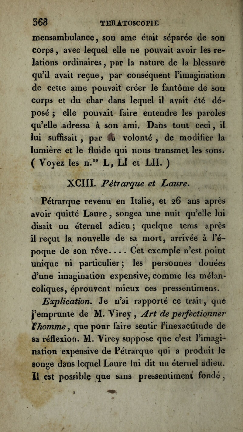 mensambulance, son ame était séparée de son corps , avec lequel elle ne pouvait avoir les re- lations ordinaires, par la nature de la blessure qu’il avait reçue, par conséquent l’imagination de cette ame pouvait créer le fantôme de son corps et du char dans lequel il avait été dé- posé ; elle pouvait faire entendre les paroles qu’elle adressa à son ami. Dans tout ceci, il lui suffisait , par Ife volonté , de modifier la lumière et le fluide qui nous transmet les sons. ( Voyez les n.os L, LI et LU. ) XCIII. Pétrarque et Laure. Pétrarque revenu en Italie, et 26 ans après avoir quitté Laure, songea une nuit qu’elle lui disait un éternel adieu 5 quelque tems après il reçut la nouvelle de sa mort, arrivée à l’é- poque de son rêve. . . . Cet exemple n’est point unique ni particulier 5 les personnes douées d’une imagination expensive, comme les mélan- coliques, éprouvent mieux ces pressenti mens. Explication. Je n’ai rapporté ce trait, que j’emprunte de M. Virey , Art de perfectionner IChomme, que pour faire sentir l’inexactitude de sa réflexion. M. Virey suppose que c’est l’imagi- nation expensive de Pétrarque qui a produit Je songe dans lequel Laure lui dit un éternel adieu. Il est possible que sans pressentiment fondé,