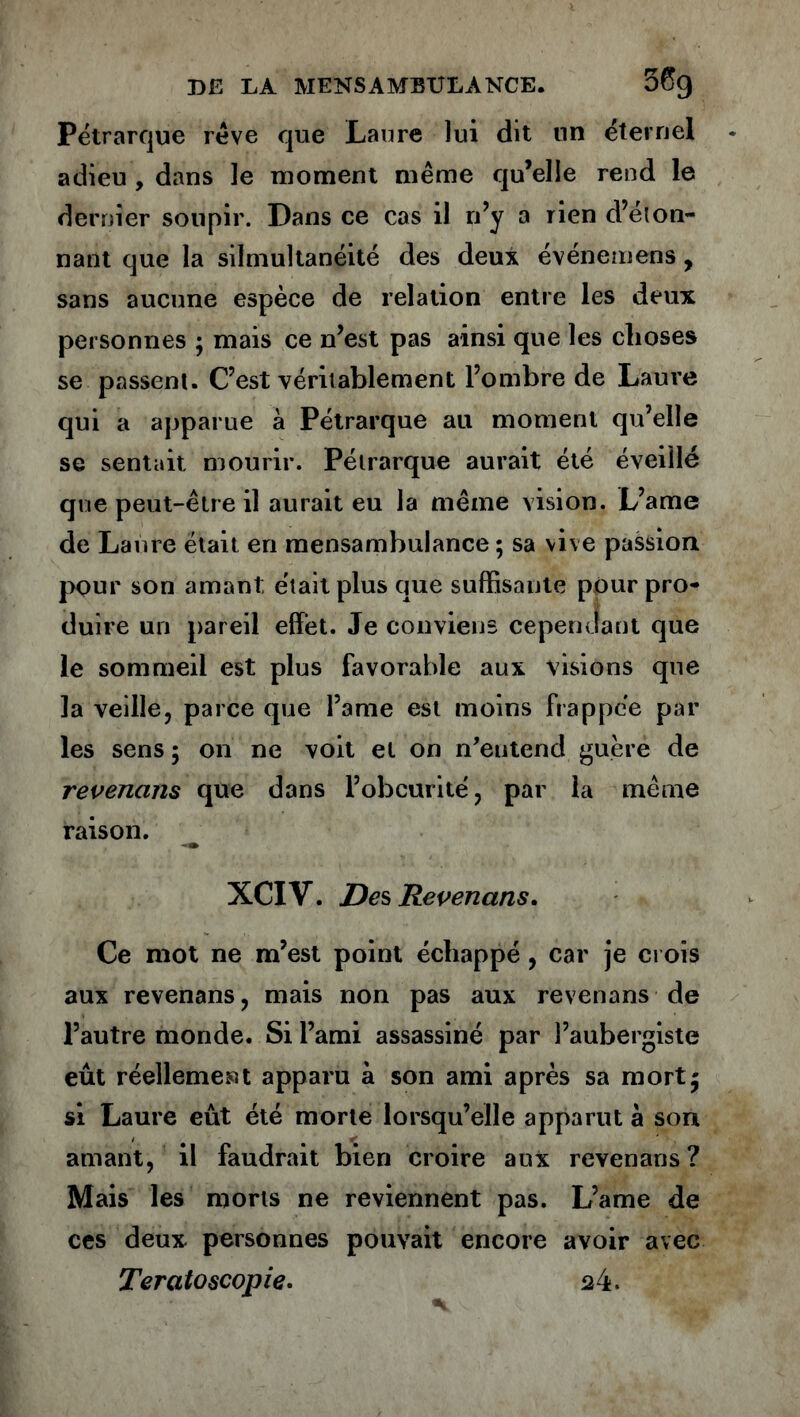 Pétrarque rêve que Laure lui dit un éternel adieu , dans le moment même qu’elle rend le dernier soupir. Dans ce cas il n’y a rien d’éton- nant que la silmultanéité des deux événemens , sans aucune espèce de relation entre les deux personnes ; mais ce n’est pas ainsi que les choses se passent. C’est véritablement l’ombre de Laure qui a apparue à Pétrarque au moment qu’elle se sentait mourir. Pétrarque aurait été éveillé que peut-être il aurait eu la même vision. L’ame de Laure était en mensambulance ; sa vive passion pour son amant était plus que suffisante pour pro- duire un pareil effet. Je conviens cependant que le sommeil est plus favorable aux visions que la veille, parce que l’ame est moins frappée par les sens ; on ne voit et on n’entend guère de revendus que dans l’obcurité, par la même raison. XCIV. Des Revenans, Ce mot ne m’est point échappé, car je crois aux revenans, mais non pas aux revenans de l’autre monde. Si l’ami assassiné par l’aubergiste eût réellement apparu à son ami après sa mort5 si Laure eût été morte lorsqu’elle apparut à son amant, il faudrait bien croire aux revenans? Mais les morts ne reviennent pas. L’ame de ces deux personnes pouvait encore avoir avec Teratoscopie. a4.