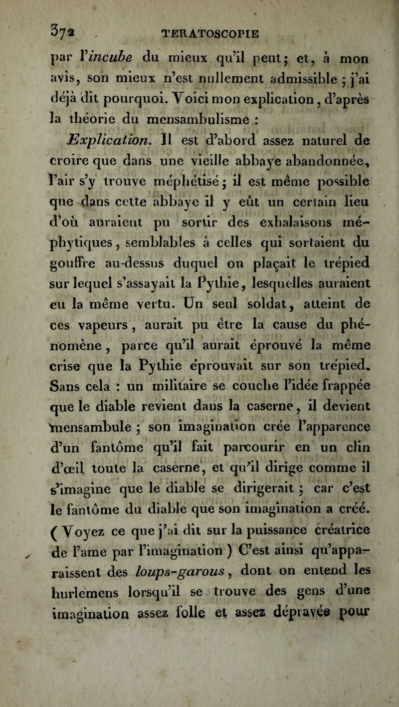 par F incube du mieux qu’il peut; et, à mon avis, son mieux n’est nullement admissible ; j’ai déjà dit pourquoi. Voici mon explication, d’après la théorie du mensambulisme : Explication. Il est d’abord assez naturel de croire que dans une vieille abbaye abandonnée, l’air s’y trouve méphétisé ; il est même possible que dans cette abbaye il y eût un certain lieu d’oû auraient pu sortir des exhalaisons mé- phytiques, semblables à celles qui sortaient du gouffre au-dessus duquel on plaçait le trépied sur lequel s’assayait la Pythie, lesquelles auraient eu la même vertu. Un seul soldat, atteint de ces vapeurs , aurait pu être la cause du phé- nomène , parce qu’il aurait éprouvé la même crise que la Pythie éprouvait sur son trépied. Sans cela : un militaire se couche l’idée frappée que le diable revient dans la caserne, il devient Ynensambule ; son imagination crée l’apparence d’un fantôme qu’il fait parcourir en un clin d’œil toute la caserne, et qu’il dirige comme il s’imagine que le diable se dirigerait ; car c’est le fantôme du diable que son imagination a créé. ( Voyez ce que j’ai dit sur la puissance créatrice de l’ame par l’imagination ) C’est ainsi qu’appa- raissent des loups-garous, dont on entend les liurlemens lorsqu’il se trouve des gens d’une imagination assez folle et assez dépravée pour