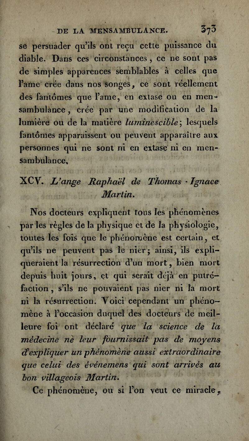 se persuader qu’ils ont reçu cette puissance du diable. Dans ces circonstances , ce ne sont pas de simples apparences semblables à celles que Pâme crée dans nos songes, ce sont réellement des fantômes que l’a me, en extase ou en men- sambulànce, crée par une modification de la lumière ou de la matière luminescible\ lesquels fantômes apparaissent ou peuvent apparaître aux personnes qui ne sont ni en extase ni en men- sambulance, XCV. L’ctnge Raphaël de Thomas - Ignace Martin. Nos docteurs expliquent tous les phénomènes par les règles de la physique et de la physiologie, toutes les fois que le phénomène est certain, et qu’ils ne peuvent pas le nierj ainsi, ils expli- queraient la résurrection d’un mort, bien mort depuis huit jours, çt qui serait déjà en putré- faction , s’ils ne pouvaient pas nier ni la mort ni la résurrection. Yoici cependant un phéno- mène à l’occasion duquel des docteurs de meil- leure foi ont déclaré que la science de la médecine né leur fournissait pas de moyens d'expliquer un phénomène aussi extraordinaire que celui des èvênemens qui sont arrives au bon villageois Martin.