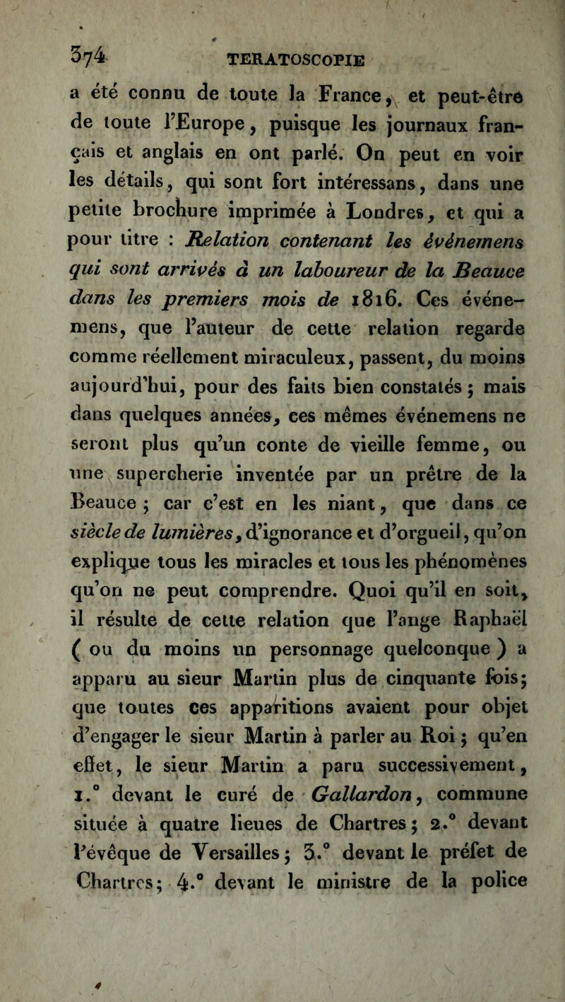 a été connu de toute Ja France, et peut-être de toute l’Europe, puisque les journaux fran- çais et anglais en ont parlé. On peut en voir les détails, qui sont fort intéressans, dans une petite brochure imprimée à Londres, et qui a pour titre : Relation contenant les èvènemens qui sont arrivés d un laboureur de la Beauce dans les premiers mois de 1816. Ces événe- mens, que l’auteur de cette relation regarde comme réellement miraculeux, passent, du moins aujourd'hui, pour des faits bien constatés ; mais dans quelques années, ces mêmes événemens ne seront plus qu’un conte de vieille femme, ou une supercherie inventée par un prêtre de la Beauce ; car c’est en les niant, que dans ce siècle de lumières, d’ignorance et d’orgueil, qu’on explique tous les miracles et tous les phénomènes qu’on ne peut comprendre. Quoi qu’il en soit, il résulte de cette relation que l’ange Raphaël (ou du moins un personnage quelconque ) a apparu au sieur Martin plus de cinquante fois; que toutes ces apparitions avaient pour objet d’engager le sieur Martin à parler au Roi ; qu’en effet, le sieur Martin a paru successivement, i.° devant le curé de Gallardon, commune située à quatre lieues de Chartres; 2.0 devant Févêque de Versailles; 3.° devant le préfet de Chartres; 4*° devant le ministre de la police
