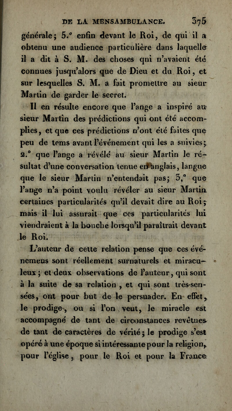 générale; 5.° enfin devant le Roi, de qui il a obtenu une audience particulière dans laquelle il a dit à S. M. des choses qni n’avaient été connues jusqu’alors que de Dieu et du Roi, et sur lesquelles S. M. a fait promettre au sieur Martin de garder le secret. Il en résulte encore que l’ange a inspiré au sieur Martin des prédictions qui ont été accom- plies, et que ces prédictions n’ont été faites que peu de tems avant l’événement qui les a suivies; 2.° que l’ange a révélé au sieur Martin le ré- sultat d’une conversation tenue eifAnglais, langue que le sieur Martin n’entendait pas; 5,° que l’ange n’a point voulu révéler au sieur Martin certaines particularités qu’il devait dire au Roi ; mais il lui assurait que ces particularités lui viendraient à la bouche lorsqu’il paraîtrait devant le Roi. L’auteur de cette relation pense que ces évé- nemens sont réellement surnaturels et miracu- leux ; et deux observations de l’auteur, qui sont à la suite de sa relation , et qui sont très-sen- sées, ont pour but de le persuader. En effet y le prodige, ou si l’on veut, le miracle est accompagné de tant de circonstances revêtues de tant de caractères de vérité; le prodige s’est opéré à une époque si intéressante pour la religion, pour l’église, pour le Roi et pour la France