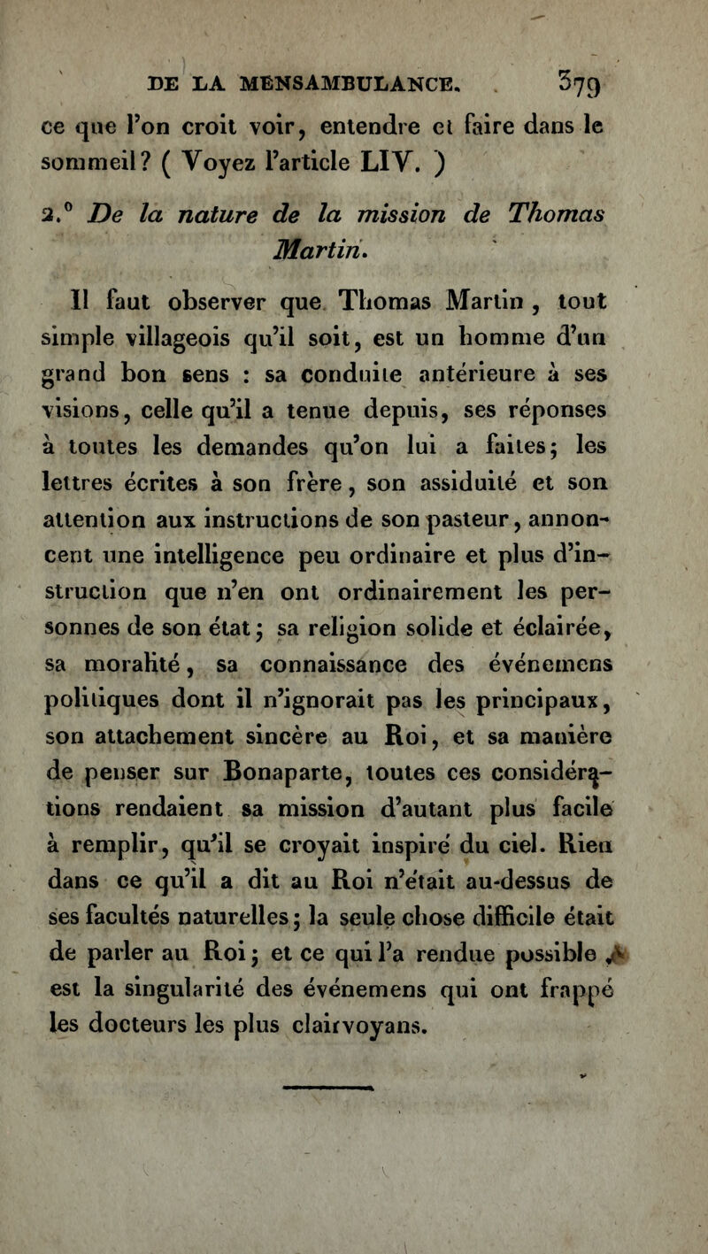 ce que l’on croit voir, entendre et faire dans le sommeil? ( Voyez l’article LIV. ) 2.° De la nature de la mission de Thomas Martin. Il faut observer que Thomas Martin , tout simple villageois qu’il soit, est un homme d’un grand bon sens : sa conduite antérieure à ses visions, celle qu’il a tenue depuis, ses réponses à toutes les demandes qu’on lui a faites; les lettres écrites à son frère, son assiduité et son attention aux instructions de son pasteur, annon- cent une intelligence peu ordinaire et plus d’in- struction que n’en ont ordinairement les per- sonnes de son état; sa religion solide et éclairée, sa moralité, sa connaissance des événemens politiques dont il n’ignorait pas les principaux, son attachement sincère au Roi, et sa manière de penser sur Bonaparte, toutes ces considéra- tions rendaient sa mission d’autant plus facile à remplir, qu'il se croyait inspiré du ciel. Rien dans ce qu’il a dit au Roi n’était au-dessus de ses facultés naturelles ; la seule chose difficile était de parler au Roi; et ce qui l’a rendue possible est la singularité des événemens qui ont frappé les docteurs les plus clairvoyans.