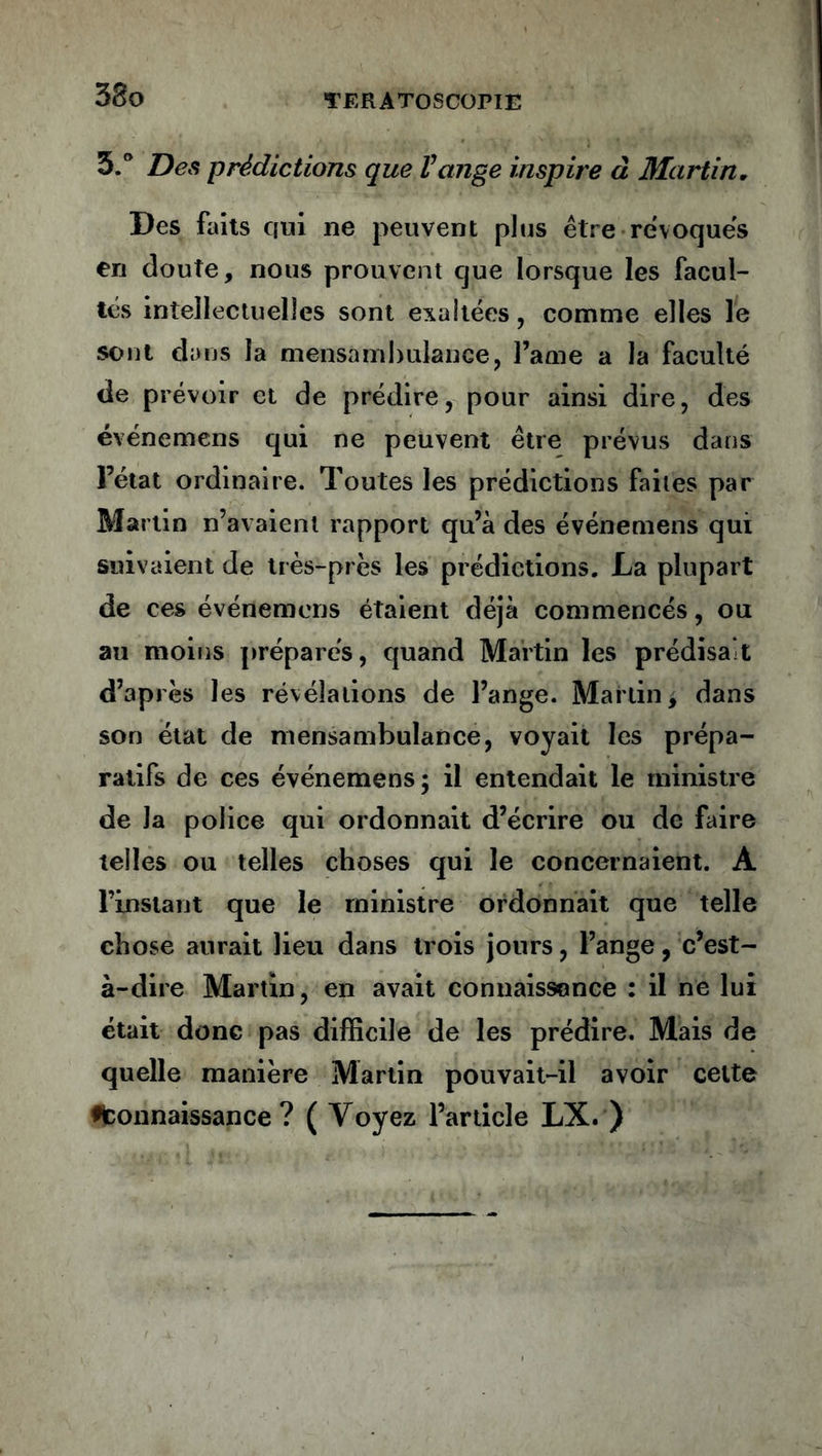 5.° Des prédictions que Vange inspire à Martin. Des faits qui ne peuvent plus être révoqués en doute, nous prouvent cjue lorsque les facul- tés intellectuelles sont exaltées, comme elles le sont dans la mensambulance, l’ame a la faculté de prévoir et de prédire, pour ainsi dire, des événemens qui ne peuvent être prévus dans Fétat ordinaire. Toutes les prédictions faites par Martin n’avaient rapport qu’à des événemens qui suivaient de très-près les prédictions. La plupart de ces événemens étaient déjà commencés, ou au moins préparés, quand Martin les prédisait d’après les révélations de l’ange. Martin, dans son état de mensambulance, voyait les prépa- ratifs de ces événemens; il entendait le ministre de Ja police qui ordonnait d’écrire ou de faire telles ou telles choses qui le concernaient. À l’instant que le ministre ordonnait que telle chose aurait lieu dans trois jours, l’ange, c’est- à-dire Martin, en avait connaissance : il ne lui était donc pas difficile de les prédire. Mais de quelle manière Martin pouvait-il avoir celte •^connaissance ? ( Voyez l’article LX. )