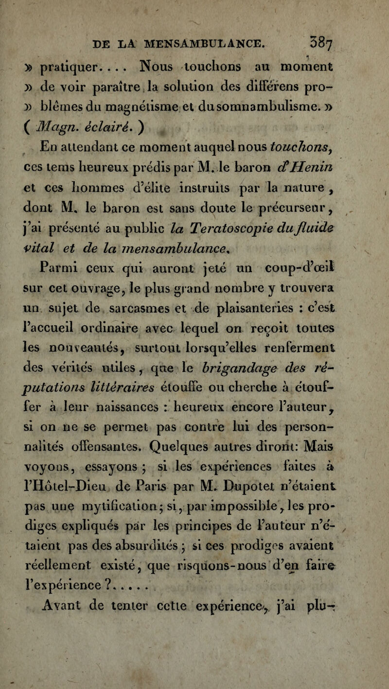 » pratiquer. . . . Nous louchons au moment » de voir paraître la solution des difïerens pro- y> blêmes du magnétisme et du somnambulisme. » ( Mcign. éclairé. ) En attendant ce moment auquel nous touchons, ces tems heureux prédis par M. le baron cCHenin et ces hommes d’élite instruits par la nature , dont IM, le baron est sans doute le précurseur, j’ai présenté au public la T'eratoscopie du fluide vital et cle la mens ambulance* Parmi ceux qui auront jeté un coup-d’œil sur cet ouvrage, le plus grand nombre y trouvera un sujet de sarcasmes et de plaisanteries : c’est l’accueil ordinaire avec lequel on reçoit toutes les nouveautés, surtout lorsqu’elles renferment des vérités utiles, que le brigandage des ré- putations littéraires étouffe ou cherche à étouf- fer à leur naissances : heureux encore l’auteur, si on ne se permet pas contre lui des person- nalités offensantes. Quelques autres diront: Mais voyons, essayons ; si les expériences faites à l’Hotel-Dieu de Paris par M. Bupotet n’étaient pas une mytificalioa; si , par impossible , les pro- diges expliqués par les principes de l’auteur n’é- taient pas des absurdités ; si ces prodiges avaient réellement existé, que risquons-nous d’en faire l’expérience? Avant de tenter cette expérience/, j’ai plu-: